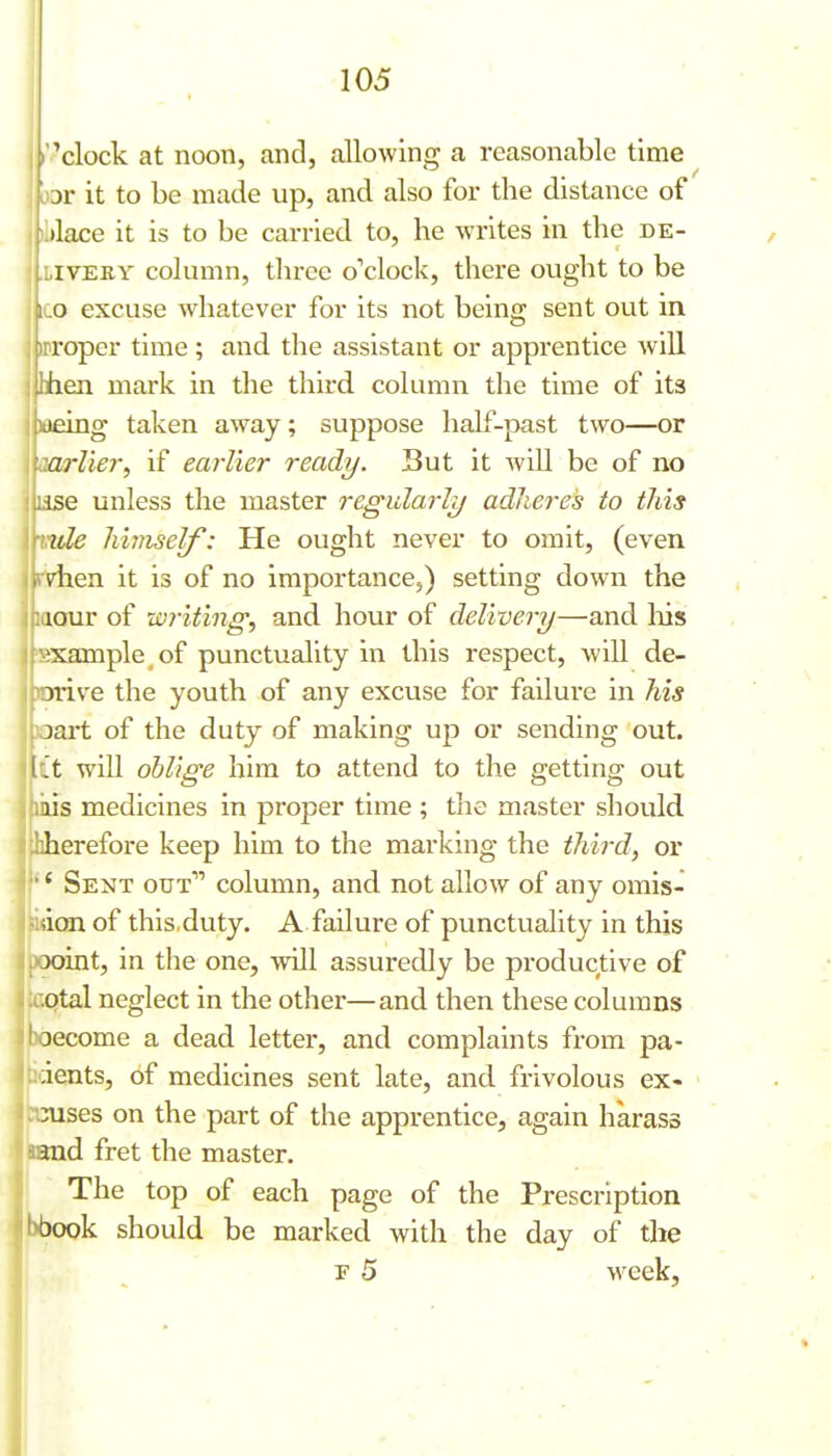 i*clock at noon, and, allowing a reasonable time : br it to be made up, and also for the distance of I )l>lace it is to be carried to, he writes in the de- livery column, three o'clock, there ought to be ico excuse whatever for its not beino; sent out in 'Proper time; and the assistant or apprentice will hen mark in the third column the time of its 1)aeing taken away; suppose half-past two—or oarlier, if earlier ready. Sut it will be of no ise unless the master regularly adheres to this ule himself: He ought never to omit, (even dien it is of no importance,) setting down the iour of writing, and hour of delivery—and his 'Bxample of punctuality in this respect, will de- jorive the youth of any excuse for failure in his oart of the duty of making up or sending out. I't will oblige him to attend to the getting out mis medicines in proper time ; the master should hherefore keep him to the marking the third, or  Sent out column, and not allow of any omis- ;ian of this,duty. A failure of punctuality in this Joint, in the one, will assuredly be productive of otal neglect in the other—and then these columns 3ecome a dead letter, and complaints from pa- rents, of medicines sent late, and frivolous ex« 3uses on the part of the apprentice, again harass uxadi fret the master. I The top of each page of the Prescription bbook should be marked with the day of the r 5 week.