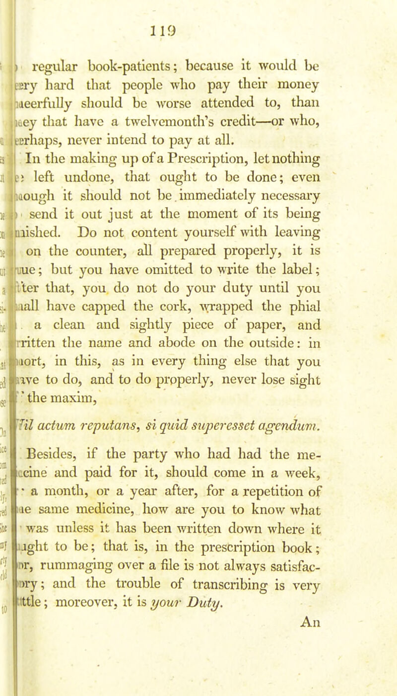 regular book-patients; because it would be ny hai'd that people who pay their money leerfully should be worse attended to, than ey that have a twelvemonth's credit—or who, irhaps, never intend to pay at all. In the making up of a Prescription, let nothing ; left undone, that ought to be done; even lough it should not be. immediately necessary send it out just at the moment of its being lished. Do not content yourself with leaving on the counter, all prepared properly, it is ue; but you have omitted to write the label; ter that, you do not do your duty until you lall have capped the cork, \vrapped the phial a clean and sightly piece of paper, and ritten the name and abode on the outside: in aort, in this, as in every thing else that you ^ lave to do, and to do properly, never lose sight ' the maxim. Til actum reputans, si quid superesset agenduvi. Besides, if the party who had had the me- ccine and paid for it, should come in a week, a month, or a year after, for a repetition of lae same medicine, how are you to know what ■ was unless it has been written down where it aght to be; that is, in the prescription book; nr, rummaging over a file is not always satisfac- tory; and the trouble of transcribing is very tittle; moreover, it is your Duty. An