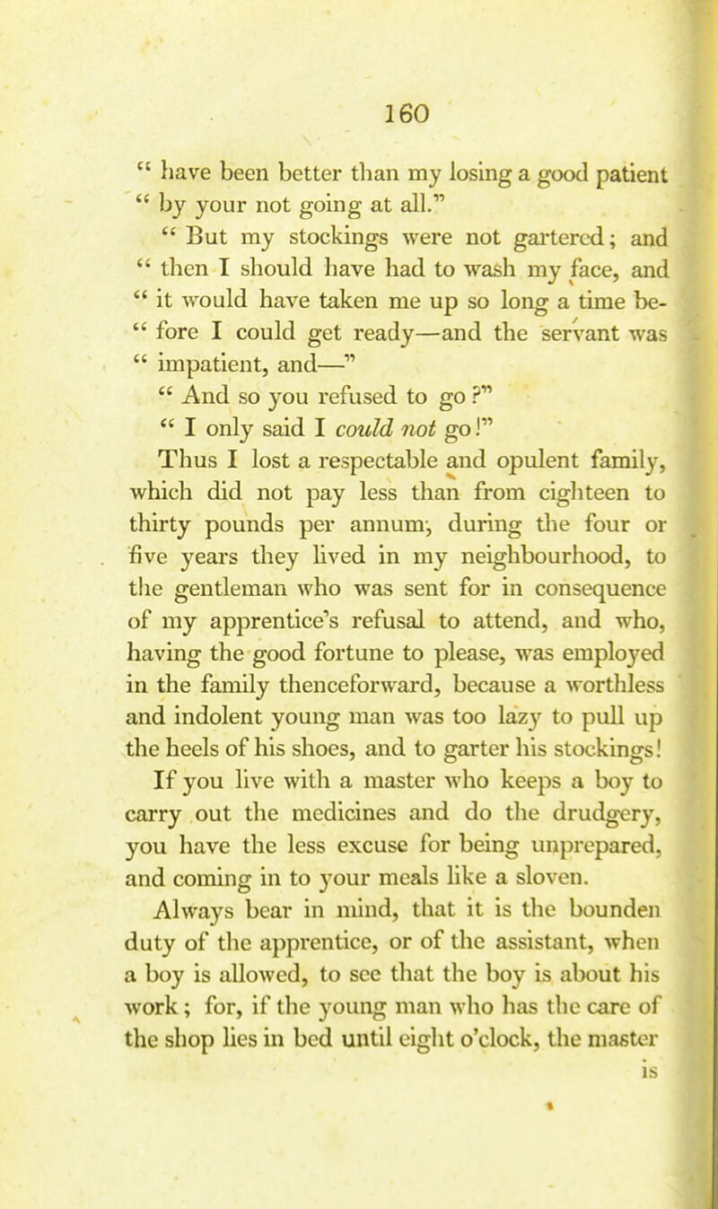  have been better than my losing a good patient  by your not going at all.' But my stockings were not gai'tered; and  then I should have had to wash my face, and  it would have taken me up so long a time be-  fore I could get ready—and the servant was  impatient, and—  And so you refused to go  I only said I could not go! Thus I lost a respectable and opulent family, which did not pay less than from eighteen to thirty pounds per annum-, during the four or five years they lived in my neighbourhood, to the gentleman who was sent for in consequence of my apprentice's refusal to attend, and who, having the good fortune to please, was emploj'ed in the family thenceforward, because a worthless and indolent young man was too laz}^ to pull up the heels of his shoes, and to garter his stockings! If you live with a master Avho keeps a boy to carry out the medicines and do the drudgery, you have the less excuse for being unprepared, and coming in to j'our meals like a sloven. Always bear in mind, that it is the bounden duty of the apprentice, or of the assistant, when a boy is allowed, to see that the boy is about his work; for, if the young man who has the care of the shop lies in bed until eight o'clock, the master is