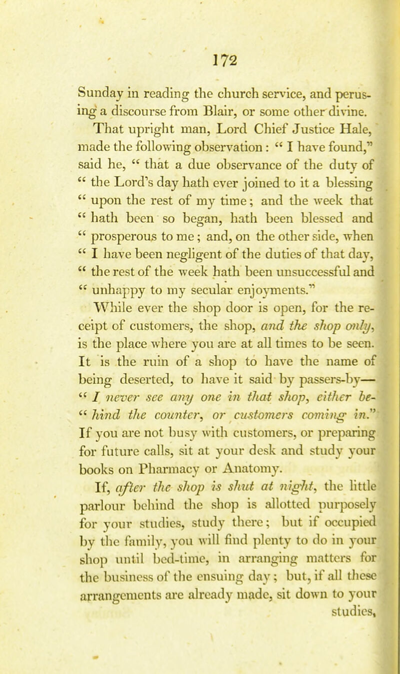 Sunday in reading the church service, and perus- ing a discourse from Blair, or some otlier divine. That upright man, Lord Chief Justice Hale, made the following observation :  I have found, said he,  that a due observance of the duty of  the Lord's day hath ever joined to it a blessing  upon the rest of my time; and the week that  hath been so began, hath been blessed and  prosperous to me; and, on the other side, when  I have been negligent of the duties of that day,  the rest of the week hath been unsuccessful and  unhappy to my secular enjo}Tnents. While ever the shop door is open, for the re- ceipt of customers, the shop, and the shop mly^ is the place where you are at all times to be seen. It is the ruin of a shop to have the name of being deserted, to have it said by passers-by—  / never see any one in that shop^ either he-  hind the counter^ or customers coming in. If you are not busy with customers, or preparing for future calls, sit at your desk and study your books on Phannacy or Anatomy. If, after the shop is shut at night, the little parlour behind die shop is allotted purposely for your studies, study there; but if occupied by the family, you will find plenty to do in your shoji until bed-time, in arranging matters for the business of the ensuing day; but, if all these arrangements aie already made, sit down to your studies,