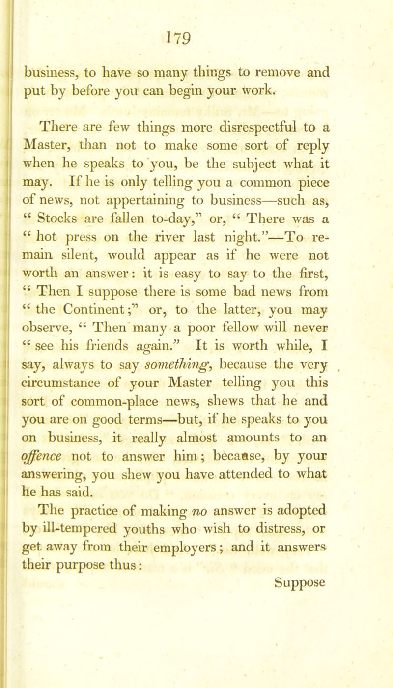 business, to have so many things to remove and put by before yovi can begin your work. There are few things more disrespectful to a Master, than not to make some sort of reply when he speaks to you, be the subject Avhat it may. If he is only telling you a common piece of news, not appertaining to business—such as^  Stocks are fallen to-day, or,  There was a  hot press on the river last night.—To re- main silent, Avould appear as if he were not worth an answer: it is easy to say to the first,  Then I suppose there is some bad news from  the Continentor, to the latter, you may observe,  Then many a poor fellow will never ** .see his friends again. It is worth while, I say, always to say something, because the very circumstance of your Master telling you this sort of common-place news, shews that he and you are on good terms—but, if he speaks to you on business, it really almost amounts to an offence not to answer him; because, by your answering, you shew you have attended to what he has said. The practice of making no answer is adopted by ill-tempered youths who wish to distress, or get away from their employers; and it answers their purpose thus: Suppose