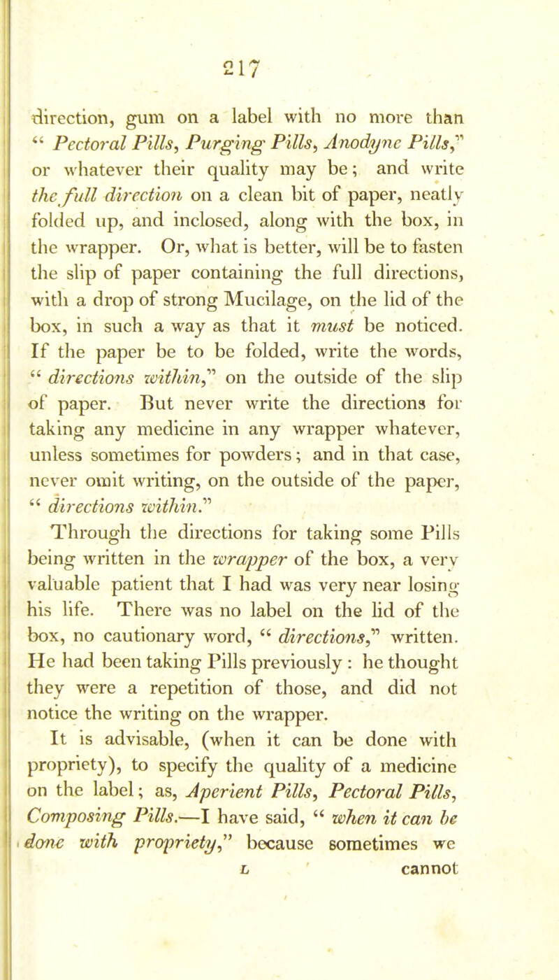 direction, gum on a label with no more than *' Pectoral Pills, Purging Pills, Anodyne Pills or whatever their quahty may be; and write the full direction on a clean bit of paper, neatly folded up, and inclosed, along with the box, in the wrapper. Or, what is better, will be to fasten the shp of paper containing the full directions, with a drop of strong Mucilage, on the lid of the box, in such a way as that it must be noticed. If the paper be to be folded, write the words,  directions within,'''' on the outside of the slip of paper. But never write the directions for taking any medicine in any wrapper whatever, unless sometimes for powders; and in that case, never omit writing, on the outside of the paper,  directions within.'''' Through tlie directions for taking some Pills being written in the xorapper of the box, a verv valuable patient that I had was very near losing his life. There was no label on the lid of the box, no cautionary word,  directions,^'' written. He had been taking Pills previously : he thought they were a repetition of those, and did not notice the writing on the wrapper. It is advisable, (when it can be done with propriety), to specify tlie quality of a medicine on the label; as, Aperient Pills, Pectoral Pills, Composing Pills.—I have said,  when it can he idon^ with propriety, because sometimes we L cannot •I