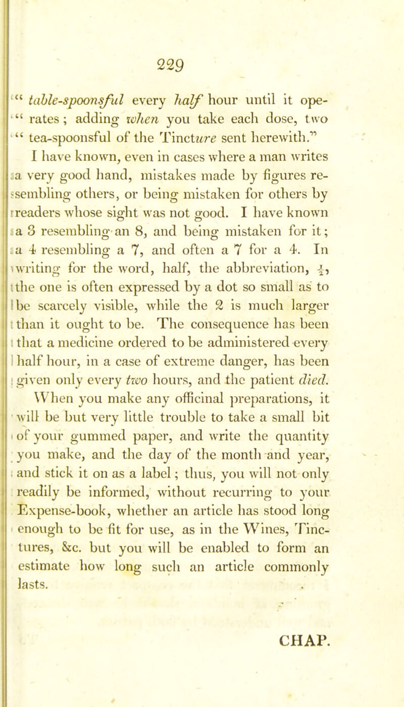 table-spoonsful every half hour until it ope- • rates; adding xohen you take each dose, two tea-spoonsful of the Tincti^r^ sent herewith. I have known, even in cases where a man ^vrites 5a very good hand, mistakes made by figures re- jsembllng otiiers, or being mistaken for others by rreaders whose sig-ht was not o;ood. I have known ::a 3 resembling an 8, and being mistaken for it; .a -t resembling a 7, and often a 7 for a 4. In \writing for the word, half, the abbreviation, J^, tthe one is often expressed by a dot so small as to I be scarcely visible, while the 2 is much larger t than it ought to be. The consequence has been I that a medicine ordered to be administered evei'y ] half hour, in a case of extreme danger, has been ! given only every tzvo hours, and the patient died. When you make any officinal preparations, it ■ will be but very little trouble to take a small bit (of your gummed paper, and write the quantity ; you make, and the day of the month and year, ; and stick it on as a label; thus, you will not only readily be informed, without recurring to your Expense-book, whether an article has stood long 1 enough to be fit for use, as in the Wines, Tinc- tures, &c. but you will be enabled to form an estimate how long such an article commonly lasts. CHAP.