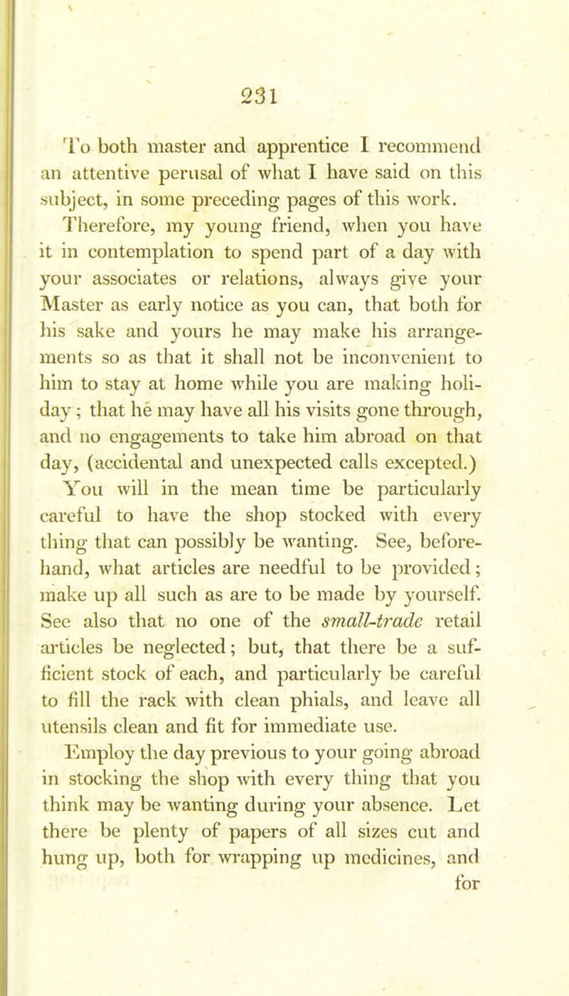 To both master and apprentice I recommend an attentive perusal of what I have said on this subject, in some preceding pages of this work. Therefore, my young friend, when you have it in contemplation to spend part of a day with your associates or relations, always give your Master as early notice as you can, that both for his sake and yours he may make his arrange- ments so as that it shall not be inconvenient to him to stay at home while you are making holi- day ; that he may have all his visits gone thi'ough, and no engagements to take him abroad on that day, (accidental and unexpected calls excepted.) You will in the mean time be particularly careful to have the shop stocked with every thing that can possibly be wanting. See, before- hand, what articles are needful to be provided; make up all such as are to be made by yourself. See also that no one of the small-trade retail articles be neglected; but, that there be a suf- ficient stock of each, and particularly be careful to fill the rack with clean phials, and leave all utensils clean and fit for immediate use. Employ the day previous to your going abroad in stocking the shop with every thing that you think may be wanting during your absence. Let there be plenty of papers of all sizes cut and hung up, both for wrapping up medicines, and for