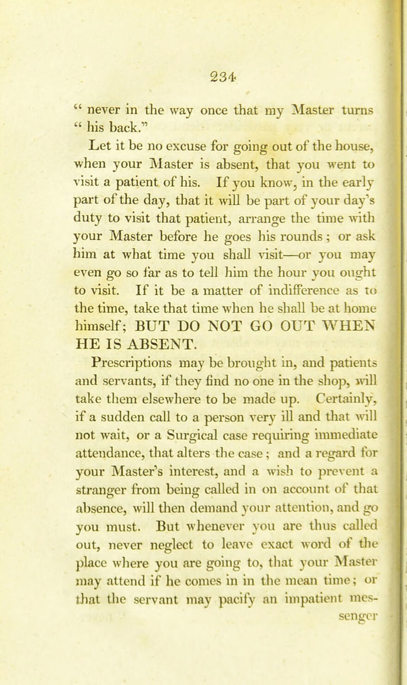  never in the way once that ray Master turns  his back;' Let it be no excuse for going out of the house, when your Master is absent, that you went to visit a patient of his. If you know, in the earl}' part of the day, that it vnR be part of your day's duty to visit that patient, arrange the time with your Master before he goes his rounds; or ask him at what time you shall Aasit—or you may even go so far as to tell him the hour you ought to visit. If it be a matter of indifference as to the time, take that time when he shall be at home himself; BUT DO NOT GO OUT WHEN HE IS ABSENT. Prescriptions may be brought in, and patients and servants, if they find no one in the shop, mil take them elsewhere to be made up. Certainly, if a sudden call to a person very ill and that Avill not wait, or a Surgical case requiring immediate attendance, that alters the case; and a regard for your Master's interest, and a wish to prevent a stranffer from beinff called in on account of that absence, will then demand your attention, and go you must. But whenever you are thus called out, never neglect to leave exact word of tlie place where you are going to, that your blaster may attend if he comes in in the mean time; or that the servant may pacify an impatient mes- senger