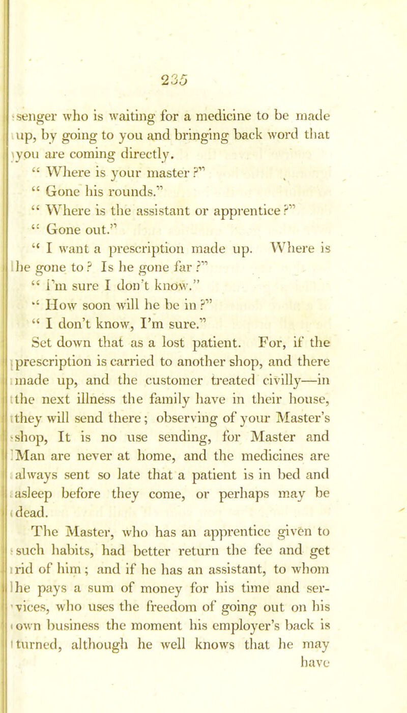 •senger who is waiting for a medicine to be made up, by going to you and bringing back word that \you are coming directly.  Wliere is your master ?  Gone his rounds.  Where is the assistant or apprentice? Gone out. '* I want a prescription made up. Wliere is I lie gone to ? Is he gone far  Tm sure I don't know. *' How soon will he be in  I don't know, I'm sure. Set down that as a lost patient. For, if the {prescription is carried to another shop, and there imade up, and the customer treated civilly—in tthe next illness the family have in their house, tthey will send there; observing of your Master's sshop, It is no use sending, for Master and ]Man are never at home, and the medicines are i always sent so late that a patient is in bed and J asleep before they come, or perhaps may be (dead. The Master, who has an apprentice given to 5 such liabits, had better return the fee and get irid of him ; and if he has an assistant, to whom Ihe pays a sum of money for his time and ser- 'vices, who uses the freedom of going out on his I own business the moment his employer's back is • turned, although he Avell knows that he may have