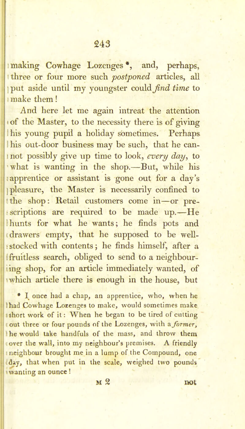 • : making Cowhage Lozenges *, and, perhaps, three or four more such postponed articles, all ] put aside until my youngster could find time to ! make them! And here let me again intreat the attention (of the Master, to the necessity there is of giving I his young pupil a holiday sometimes. Perhaps I his out-door business may be such, that he can- ! not possibly give up time to look, every day, to I what is wanting in the shop.—But, while his I ; apprentice or assistant is gone out for a day's I I pleasure, the Master is necessarily confined to I ' the shop: Retail customers come in—or pre- ^scriptions are required to be made up.—He ! !hunts for what he wants; he finds pots and i (drawers empty, that he supposed to be well- 1 ; stocked with contents; he finds himself, after a ; i fruitless search, obliged to send to a neighbour- i ling shop, for an article immediately wanted, of I 1 which article there is enough in the house, but * I once had a chap, an apprentice, who, when he : lhad Cowhage Lorenges to make, would sometimes make i 3 short work of it: When he began to be tired of cutting 1 (out three or four pounds of the Lozenges, with ^former, the would lake handfuls of the mass, and throw them '■- I over tlic wall, into my neighbour's premises. A friendly 1 neighbour brought me in a lump of the Compound, one : (day, that when put in the scale, weighed two pounds \ wanting an ounce ! M 2 not