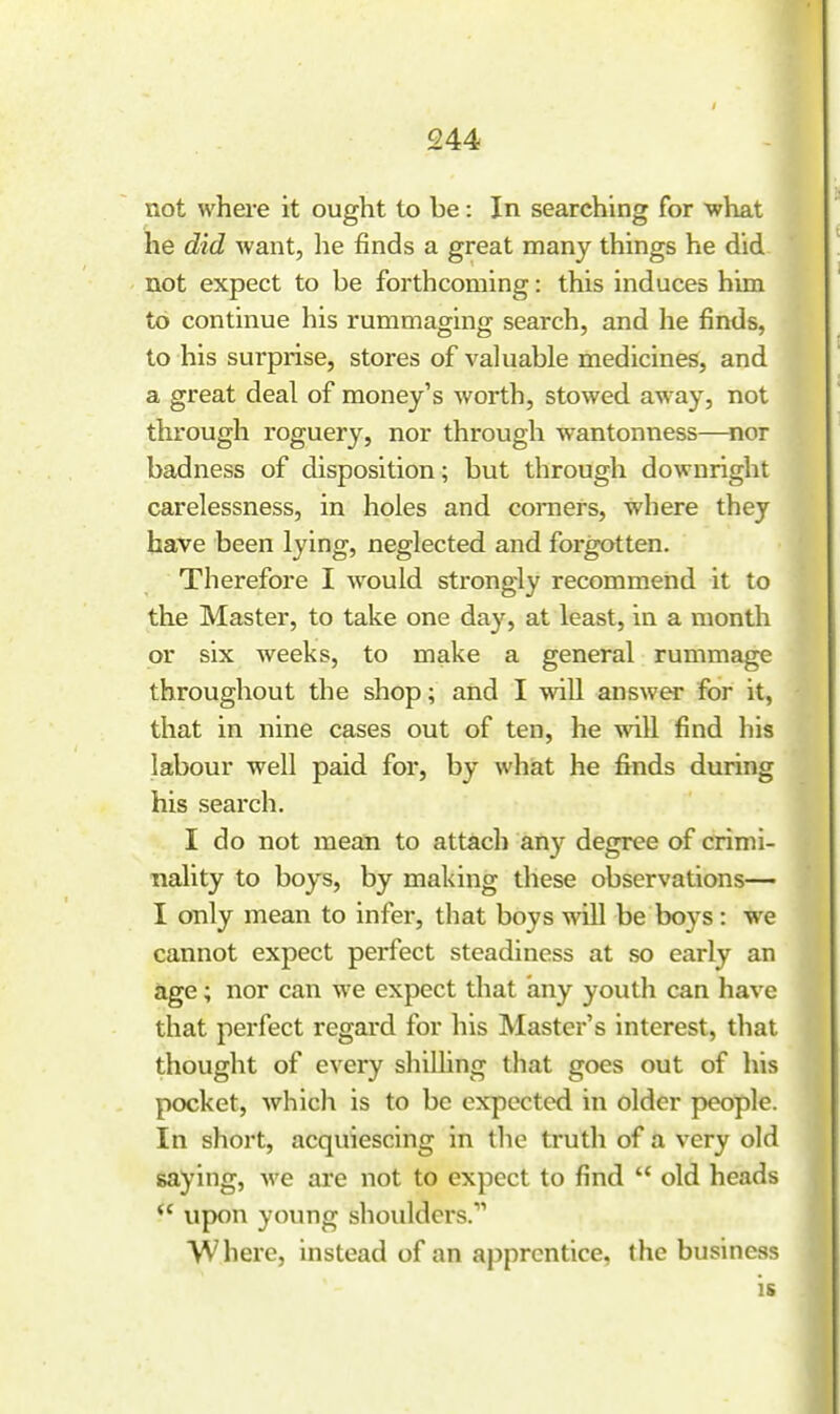 -I not where it ought to be: In searching for what he did want, he finds a great many things he did not expect to be forthcoming: this induces him to continue his rummaging search, and he finds, to his surprise, stores of valuable medicines, and a great deal of money's worth, stowed away, not through roguery, nor through wantonness—nor badness of disposition; but through downright carelessness, in holes and comers, where they have been lying, neglected and forgotten. Therefore I would strongly recommend it to the Master, to take one day, at least, in a month or six weeks, to make a general rummage throughout the shop; and I wiU answer for it, that in nine cases out of ten, he vrill find his labour well paid for, by whiat he fiends during his search. I do not mean to attach any degree of crimi- nality to boys, by making these observations— I only mean to infer, that boys will be boys: we cannot expect perfect steadiness at so early an age; nor can we expect that any youth can have that perfect regard for his Master's interest, that thought of every shilhng that goes out of his pocket, whicli is to be expected in older people. In short, acquiescing in the truth of a very old saying, we are not to expect to find  old heads  upon young shoulders. Where, instead of an apprentice, the business is