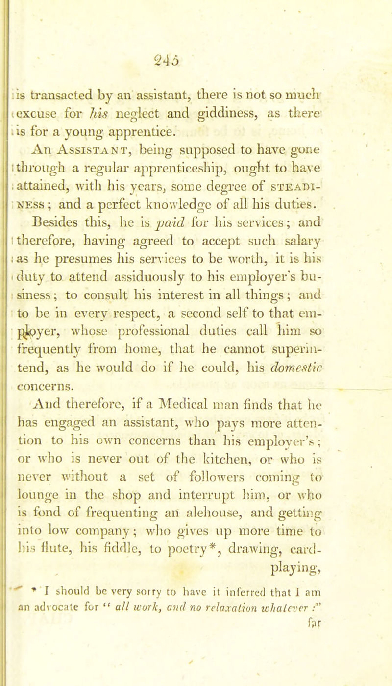 '246 AS transacted by an assistant, there is not so mucli I excuse for his neglect and giddiness, as there . is for a young apprentice. An Assistant, being supposed to have gone itln-oiigh a regular apprenticeship, ought to have I attained, with his yC'ii's, some degree of steadi- ; NESS; and a perfect knowledge of all his duties. Besides this, he is for his services; and itlierefore, having agreed to accept such salary ; as he presumes his services to be worth, it is his I duty to attend assiduously to his eriiployer's bu- : siness; to consult his interest in all things; and : to be in every respect, a second self to that em- pj<?yer, whose professional duties call him so frequently from home, that he cannot superin- tend, as he would do if he could, his domestic concerns. And therefore, if a Medical man fmds that he has engaged an assistant, wlio pays more atten- tion to his own concerns than his employer's; or who is never out of the kitchen, or who is never witliout a set of followers coming to lounge in the shop and interrupt him, or who is fond of frequenting an alehouse, and getting into low company; who gives up more time to his liute, his fiddle, to poetry*, drawing, card- playing, * I should be very sorry to have it inferred that I am an advocate for  all icork, and no relaxahon whatever : r;«r