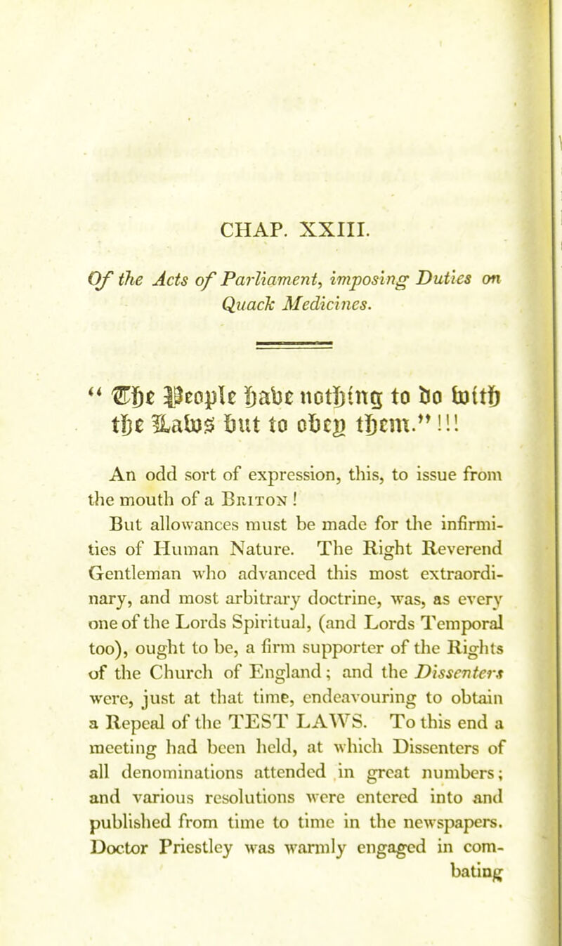 CHAP. XXIII. Of the Acts of Parliament, imposing Duties on Qiiack Medicines. ULfit l^eopU !)ab£ nDtl)ttt5 to l5o h)(t|^ t\}t Uato^ Silt to olicg tjbcnx.^M!! An odd sort of expression, this, to issue from the mouth of a Briton ! But allowances must be made for the infirmi- ties of Human Nature. The Right Reverend Gentleman who advanced this most extraordi- nary, and most arbitrary doctrine, was, as every one of the Lords Spiritual, (and Lords Temporal too), ought to be, a firm supporter of the Rights of the Church of England; and the Dissenters were, just at that time, endeavouring to obtain a Repeal of the TEST LAWS. To this end a meeting had been held, at which Dissenters of all denominations attended in great numbers; and various resolutions were entered into and published from time to time in the newspapers. Doctor Priestley was warmly engaged in com- bating