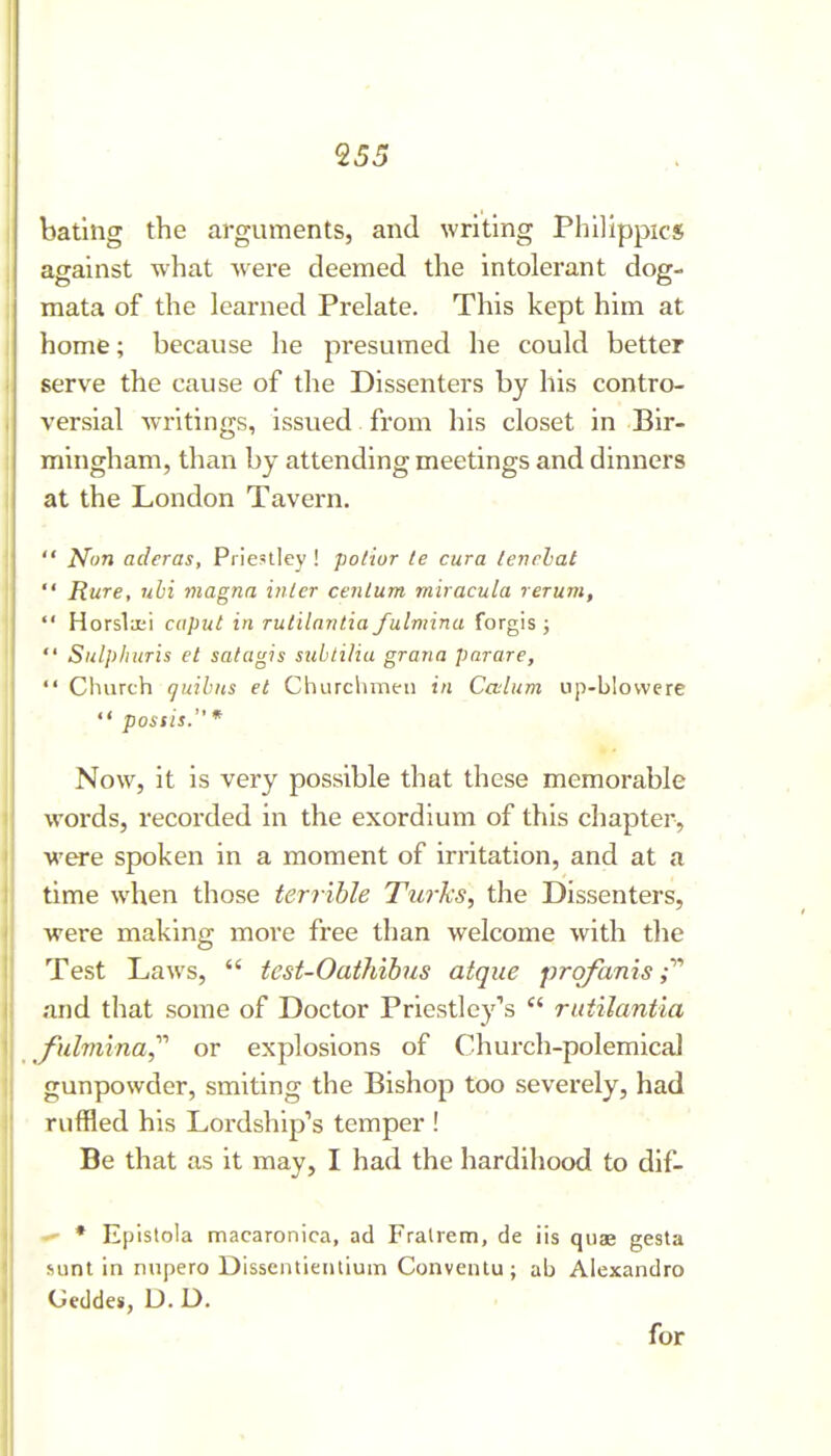 bating the arguments, and writing Philippics against what were deemed the intolerant dog- mata of the learned Prelate. This kept him at home; because he presumed he could better serve the cause of tlie Dissenters by his contro- versial writings, issued from his closet in Bir- mingham, than by attending meetings and dinners at the London Tavern,  Non adcras, Priestley ! potior le cura lenrhat  Rure, uhi magna inter centum miracula rerum,  Horslaii caput in rutilantia fulmina forgis ;  Sulphuris et satagis subtiliu grana parare,  Cliurch (juibus et Churchmen in Calum up-b!ovvere  possis. * Now, it is very possible that these memorable words, recorded in the exordium of this chapter, were spoken in a moment of irritation, and at a time when those terrible Turks, the Dissenters, were making more free than welcome with tlie Test Laws,  test-Oathibus atque prqfanis and that some of Doctor Priestley''s rutilantia fulmina,'''' or explosions of Church-polemicaJ gunpowder, smiting the Bishop too severely, had ruffled his Lordship's temper ! Be that us it may, I had the hardihood to dif- - * Epistola macaronica, ad Fralrem, de iis quae gesta nint in nupero Dissentieiitium Conventu ; ab Alexandre CJeddes, D. D. for