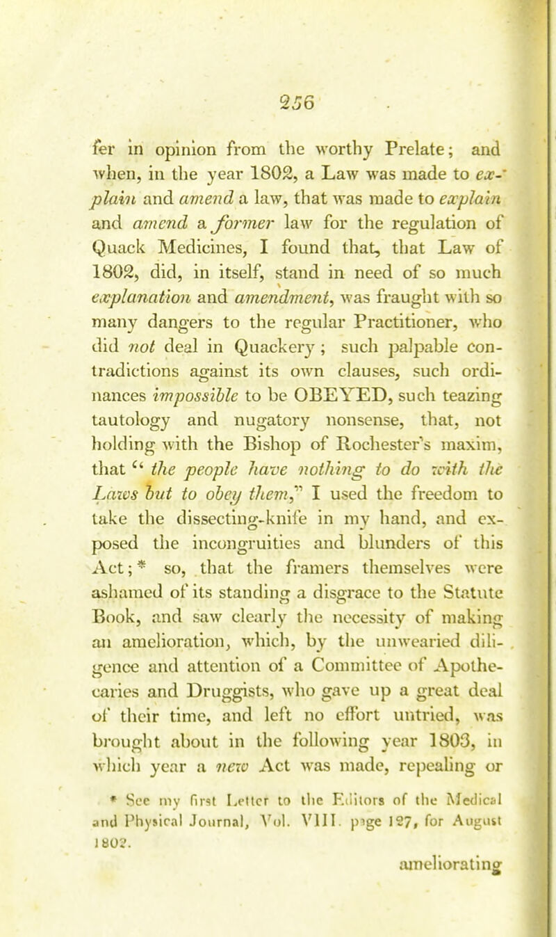 2J6 fer In opinion from tlie worthy Prelate; and ■when, in the year 1802, a Law was made to ex- plain and amend a law, that was made to explain and amend a former law for the regulation of Quack Medicines, I found that, that Law of 1802, did, in itself, stand in need of so much explanatio7i and amendment, was fraught witli so many dangers to the regular Practitioner, who did not deal in Quacker}-^; such palpable con- tradictions against its own clauses, such ordi- nances impossible to be OBEYED, such teazing tautology and nugatory nonsense, that, not holding with the Bishop of Rochester's maxim, that  i?ie people have owtliing to do with the Lazvs hut to oheij tliem^'' I used the freedom to take the dissecting-knife in my hand, and ex- posed the incongruities and blunders of this Act; * so, that the framers themselves were ashamed of its standing a disgi-ace to the Statute Book, and saw clearlj^ the necessity of making aji amelioration, which, by the unwearied dili- gence and attention of a Committee of Apothe- caries and Druggists, who gave up a great deal of their time, and left no effort untried, was bi-ought about in the following year 1803, in which year a neio Act was made, repealing or * Sec my rust Letter to tlie F.tiitors of the ^^edic^Il and Physical Journal, A'ol. VIII. pige 127, for August 180?. ameliorating