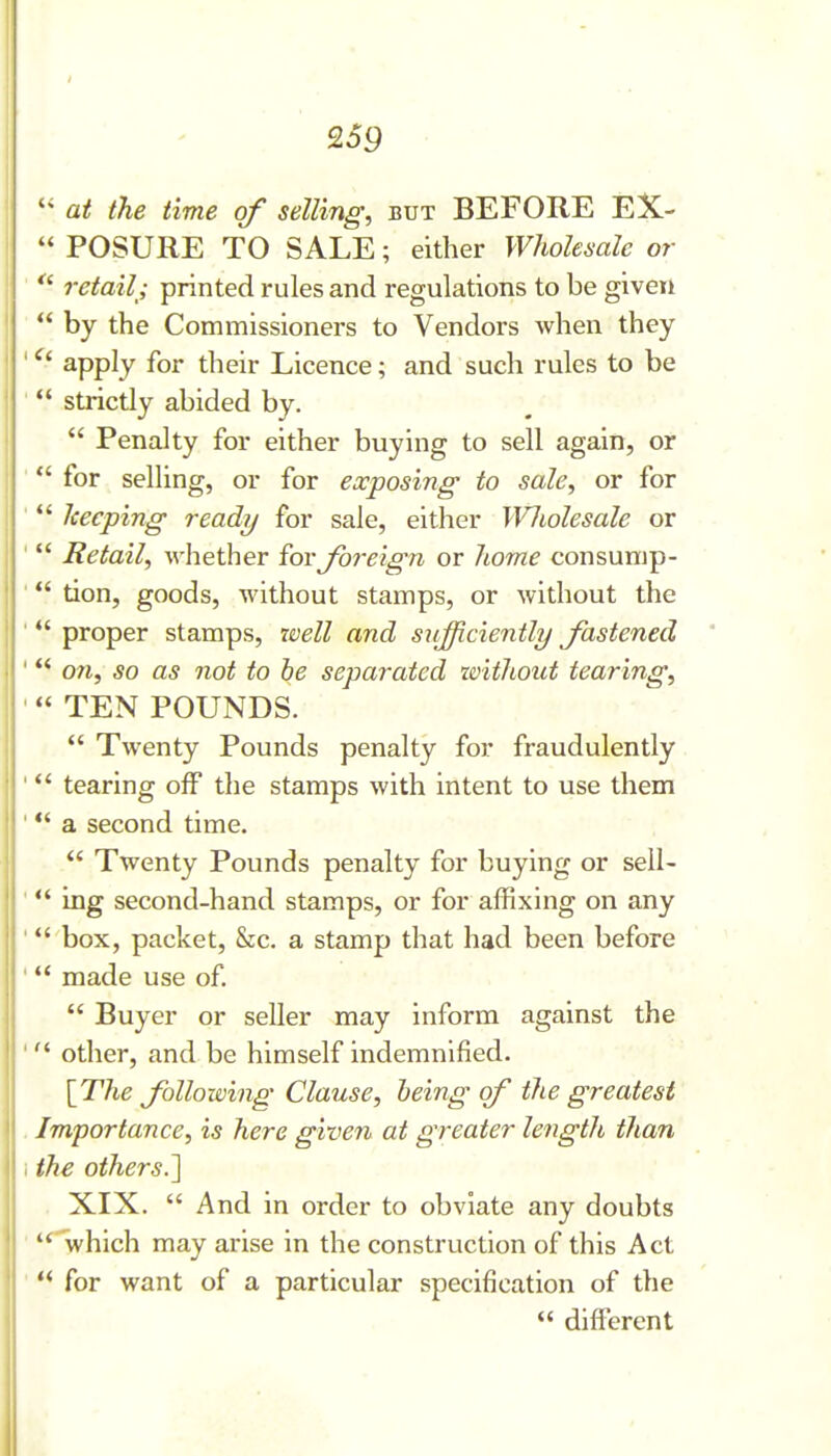  at the time of selling, but BEFORE EX-  POSURE TO SALE; either Wholesale or  retail; printed rules and regulations to be given  by the Commissioners to Vendors when they ' ^' apply for their Licence; and such rules to be '  strictly abided by.  Penalty for either buying to sell again, or ■ for selling, or for exposing to sale, or for ' Iceeping ready for sale, either Wliolesale or '  Retail, whether iov Jbreign or home consump- ' tion, goods, without stamps, or without the ' *' proper stamps, xoell and siifficiently fastened ' on, so as not to be separated tvithout tearing, ■ TEN POUNDS.  Twenty Pounds penalty for fraudulently ' tearing off the stamps with intent to use them ' *' a second time.  Twenty Pounds penalty for buying or sell- ' *' ing second-hand stamps, or for affixing on any ' box, packet, &c. a stamp that had been before '  made use of.  Buyer or seller may inform against the ' other, and be himself indemnified. IThe following Clause, being of the greatest . Importance, is here given at greater length than I ike others.] XIX.  And in order to obviate any doubts ' *^hich may arise in the construction of this Act '  for want of a particular specification of the  different