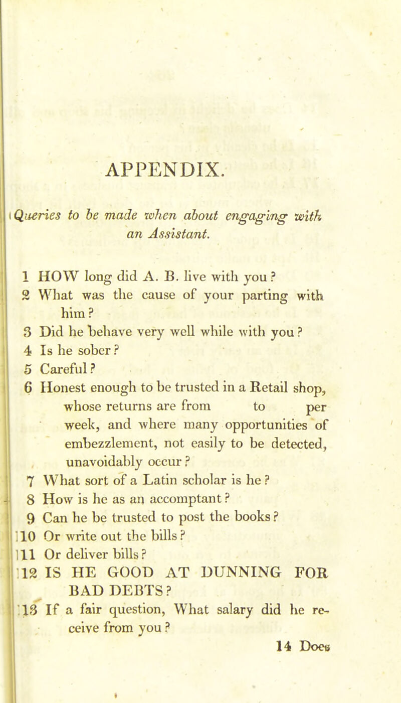 APPENDIX. \QueHes to be made when about engaging with an Assistant. 1 HOW long did A. B. live with you ? 2 What was the cause of your parting with him ? 3 Did he behave very well while with you ? 4 Is he sober ? 5 Careful? 6 Honest enough to be trusted in a Retail shop, whose returns are from to per week, and where many opportunities of embezzlement, not easily to be detected, unavoidably occur ? 7 What sort of a Latin scholar is he ? 8 How is he as an accomptant ? 9 Can he be trusted to post the books ? 110 Or write out the bills ? 111 Or dehver bills? .12 IS HE GOOD AT DUNNING FOR BAD DEBTS? 13 If a fair question, What salary did he re- ceive from you ? 14 Does