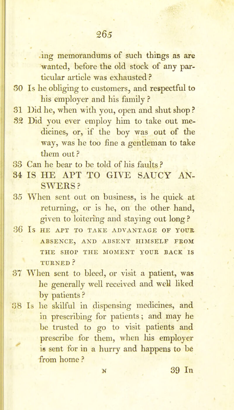 .ing memorandums of such things as are wanted, before the old stock of any par- ticular article was exhausted ? SO Is he obliging to customers, and respectful to his employer and his family ? 31 Did he, when with you, open and shut shop ? S2 Did you ever employ him to take out me- dicines, or, if the boy was out of the way, was he too fine a gentleman to take them out ? 33 Can he bear to be told of his favdts ? 34 IS HE APT TO GIVE SAUCY AN- SWERS ? 35 When sent out on business, is he quick at returning, or is he, on the other hand, given to loitering and staying out long ? 36 Is HE APT TO TAKE ADVANTAGE OF YOUR ABSENCE, AND ABSENT HIMSELF FROM THE SHOP THE MOMENT YOUR BACK IS TURNED ? 37 When sent to bleed, or visit a patient, was he generally well received and well liked by patients ? 38 Is he skilful in dispensing medicines, and in prescribing for patients; and may he be trusted to go to visit patients and prescribe for them, when liis employer is sent for in a hurry and happens to be from home ? N 39 In