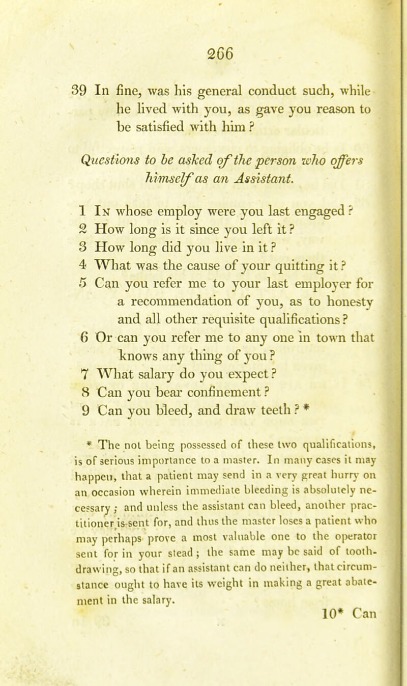 39 In fine, was his general conduct such, while he Uved with you, as gave you reason to be satisfied with him ? Questions to be asTced of the person icho offers himself as an Assistant. 1 In whose employ were you last engaged ? 2 How long is it since you left it ? 3 How long did you live in it ? 4 What was the cause of your quitting it ? 5 Can you refer me to your last employer for a recommendation of you, as to honesty and all other requisite quaUfications ? 6 Or can you refer me to any one in town that Icnows any thing of you? 7 What salary do you expect ? 8 Can you beai- confinement ? 9 Can you bleed, and draw teeth ? * * The not being possessed of these two qualifications, is of serious importance to a master. In many cases it may happen, that a patient may send in a very great hurr}' on an occasion wherein immediate bleeding is absolutely ne- cessary ; and unless the assistant can bleed, another prac- titioner Usent for, and thus the master loses a patient who may perhaps prove a most valuable one to the operator sent for in your stead ; the same may be said of tooth- drawing, so that if an assistant can do neither, that circum- stance ought to have its weight in making a great abate- ment in the salary. 10* Can