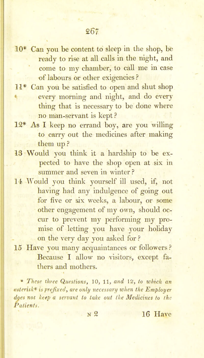 26? 10* Can you be content to sleep in the shop, be ready to rise at all calls in the night, and come to my chamber, to call me in case of labours Or other exigencies ? 11* Can you be satisfied to open and shut shop « every morning and night, and do every thing that is necessary to be done where no man-servant is kept ? 12* As I keep no errand boy, are you willing to carry out the medicines after making them up? 13 Would you think it a hardship to be ex- pected to have the shop open at six in summer and seven in winter ? 14 Would you think yourself ill used, if, not having had any indulgence of going out for five or &ix weeks, a labour, or some other engagement of my own, should oc- cur to prevent my performing my pro- mise of letting you have your holiday on the very day you asked for ? 15 Have you many acquaintances or folloAvers ? Because I allow no visitors, except fa- thers and mothers. » These three Ques/ions, 10, 11, and 12, lo which an usierisk* is prefixed, are only necessary when the Employer dges not licep a servant lo lake out Ihe Medicines lo the Patients. N 2 16 Have