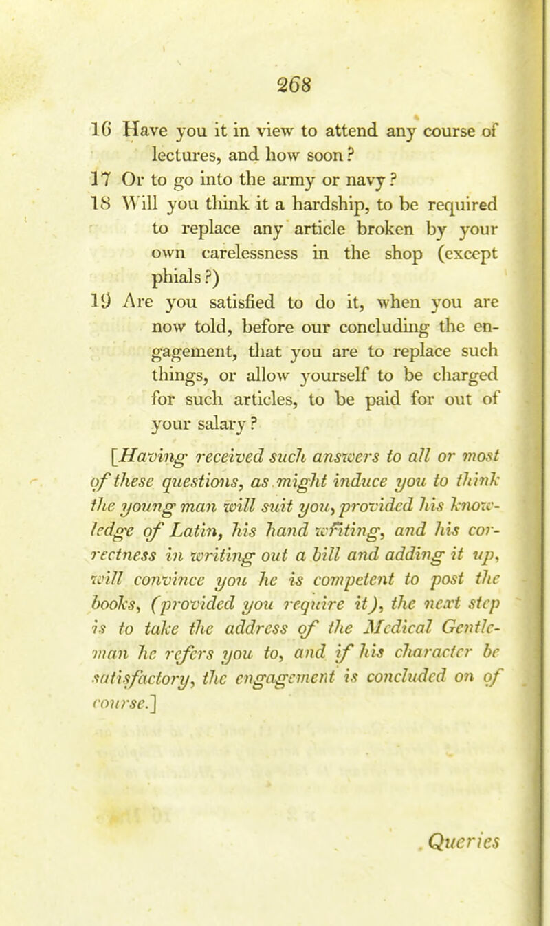 16 Have you it in view to attend any course of lectures, and how soon ? 17 Or to go into the army or navy? 18 W ill you think it a hardship, to be required to replace any article broken by your own carelessness in the shop (except phials ?) 19 -Are you satisfied to do it, when you are now told, before our concludmg the en- gagement, tliat you are to replace such things, or allow 3'ourself to be charged for such articles, to be paid for out of your salary ? [Having- received such answei's to all or most of these questions, as might induce you to think the young man taill suit yoiCy provided h is k7w:c- hdge of Latin, his hand xcfiting, and his cor- rectness in writing out a hill and adding it tip, ivill convince you he is competent to post the books, (pj'ovided you require it), the next step is to take the address of the Medical Gentle- man he refers you to, and if liu clmractcr be satisfacto7-y, the engagement is concluded on of rou7'se.^ Queries