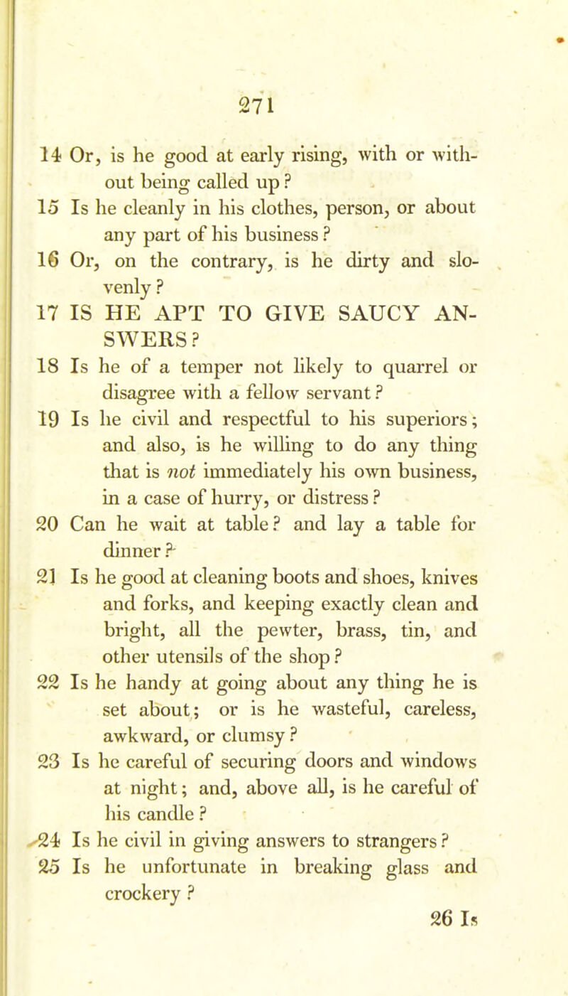 14 Or, is he good at early rising, with or with- out being called up ? 15 Is he cleanly in his clothes, person, or about any part of his business ? 16 Or, on the contrary, is he dirty and slo- venly ? i 17 IS HE APT TO GIVE SAUCY AN- SWERS ? 18 Is he of a temper not likely to quarrel or disagree with a fellow servant ? 19 Is he civil and respectful to his superiors; and also, is he willing to do any thing that is not immediately his OAvn business, in a case of hurry, or distress ? ' 20 Can he wait at table? and lay a table for dinner ?- 21 Is he good at cleaning boots and shoes, knives and forks, and keeping exactly clean and bright, all the pewter, brass, tin, and other utensils of the shop ? 22 Is he handy at going about any thing he is set about; or is he wasteful, careless, awkward, or clumsy ? 23 Is he careful of securing doors and windows at night; and, above all, is he careful of his candle ? .'24 Is he civil in giving answers to strangers ? 25 Is he unfortunate in breaking glass and crockery ? 26 Is