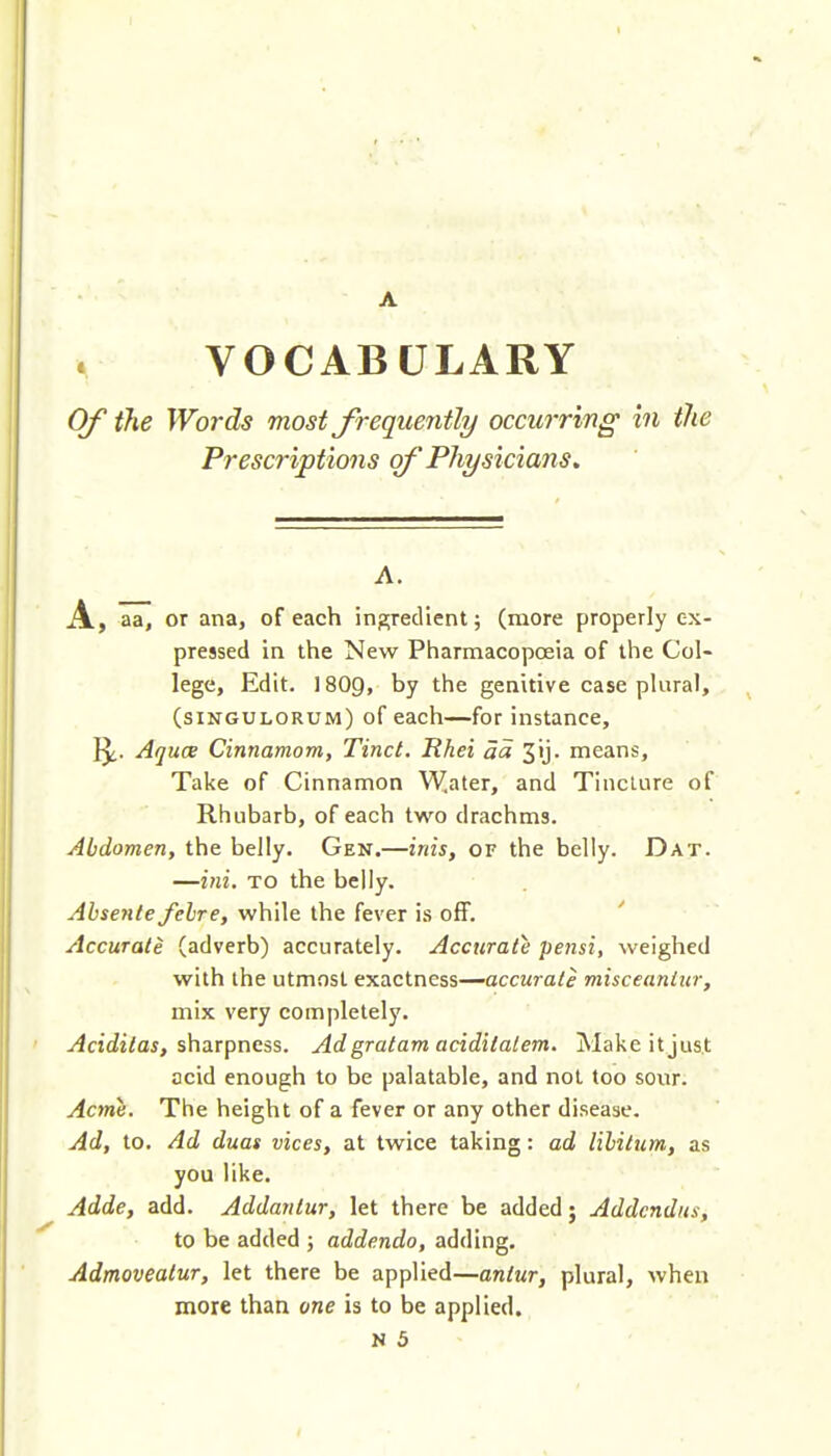 VOCABULARY Of the Wo7-ds most Jrequejitly occurring in the Prescriptions of Physicians, A. A, aa, or ana, of each ingredient; (more properly ex- pressed in the New Pharmacopoeia of the Col- lege, Edit. I8O9, by the genitive case pUiral, (siNGULORUM) of each—for instance, 1^. Aquce Cinnamom, Tinct. Rhei aa 3ij. means. Take of Cinnamon W,ater, and Tincture of Rhubarb, of each two drachms. Abdomen, the belly. Gen.—inis, of the belly. Dat. —ini. TO the belly. ^i^sew/eyetre, while the fever i.s off. Accurate (adverb) accurately. Accurate pejis'i, weighed with the utmost exactness—accurate misceaniur, mix very completely. ^cidi/ai, sharpness. Ad gratam aciditalem. Make it just acid enough to be palatable, and not too soiir. Acme. The height of a fever or any other disease. Ad, to. Ad duas vices, at twice taking: ad lililum, as you like. Adde, add. Addanlur, let there be added; Addcndus, to be added ; addenda, adding. Admovealur, let there be applied—antur, plural, when more than one is to be applied. N 5