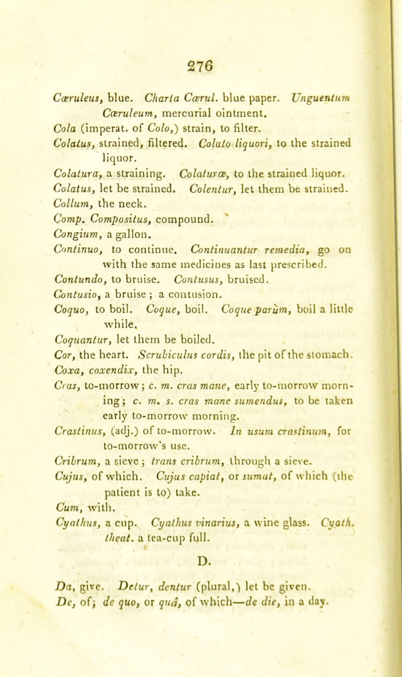 Caruleus, blue. Cliarla Carul. blue paper. Unguentiim Cceruleum, mercurial ointment. Cola (imperat. of Colo,) strain, to filter. Colatus, strained, filtered. Colalo liquori, to the strained liquor. Colatura, a straining. Colalurce, to the strained liquor. Colatus, let be strained. Colentur, let them be strained. Collum, the neck. Comp. Compositus, compound. Congium, a gallon. Continuo, to continue. Continuantur remedia, go on with the same medicines as last prescribed. Contundo, to bruise. Conlusus, bruised. Co7itusiof a bruise ; a contusion. Coquo, to boil. Cogue, boil. Cogue parum, boil a little while. Coguanlur, let them be boiled. Cor, the heart. Scrulnculus cordis, the pit of the stomach. Coxa, cnxendix, the hip. Cras, to-morrow; c. m. eras mane, earl5' to-morrow morn- ing; c. m. s. cras mane sumendus, to be taken early to-morrow morning. Craslinus, (adj.) of to-morrow. In usum craslinum, for to-morrow's use. Cribrum, a sieve; trans crihrum, through a sieve. Cujus, of which. Cujus capiat, or snmat, of which (ihe patient is to) take. Cum, with. Cyalhus, a cup. Cyalhis vinarius, a wine glass. Cuath. tJieal. a lea-cup full. D. Da, give. Detur, dentur (plural,let be given. De, of; de quo, or qua, of which—de die, in a day.