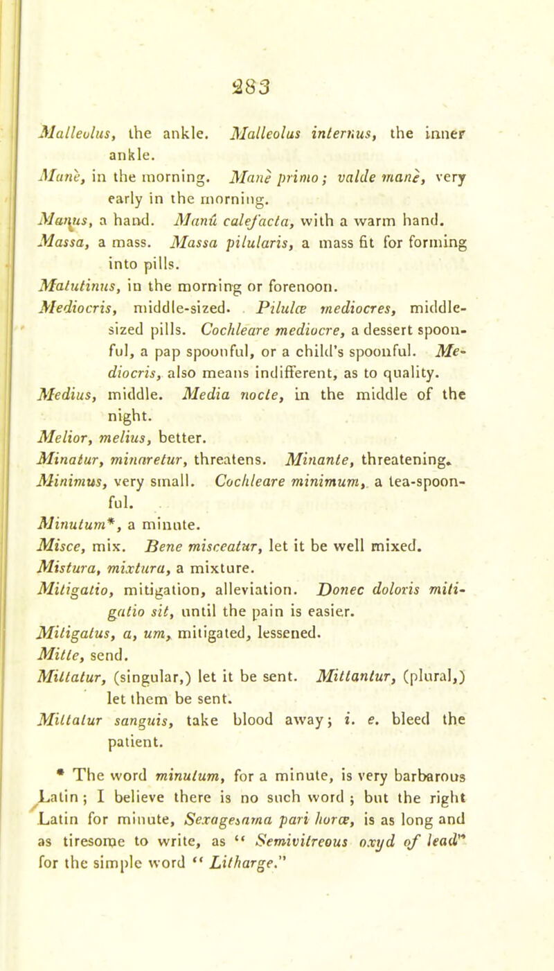 Malleolus, the ankle. Malleolus inlernus, the inner ankle. J/a«e, in the morning. Mane prima; valde man}, very early in the morning. Mai^s, a hand. ManH calefacta, with a warm hand. Massa, a mass. Massa pilularis, a mass 6t for forming into pills. Malutinns, in the morning or forenoon. Mediocris, middle-sized. Pilulce mediocres, middle- sized pills. Cochleare mediocre, a dessert spoon- ful, a pap spoonful, or a child's spoonful. Me- diocris, also means indifferent, as to quality. Medius, middle. Media node, in the middle of the night. Melior, melius, better. Minatur, minnretur, threatens. Minante, threatening. Minimus, very small. Cochleare minimum, a lea-spoon- ful. Minutum*, a minute. Misce, mix. Bene misceatur, let it be well mixed. Mistura, mixtura, a mixture. Mitigatio, mitigation, alleviation. Donee doloris mili- galio sit, until the pain is easier. Miligatus, a, um, mitigated, lessened. Miile, send. Miltatur, (singular,) let it be sent. Mitianlur, (plural,) let them be sent. MillaluT sanguis, take blood away; i. e. bleed the patient. • The word minulum, for a minute, is very barbarous ^Lalin ; I believe there is no such word ; but the right Latin for minute, Sexageinma pari horce, is as long and as tiresome to write, as  Semivilreous oxyd of lead'* for the simple word  Litharge.