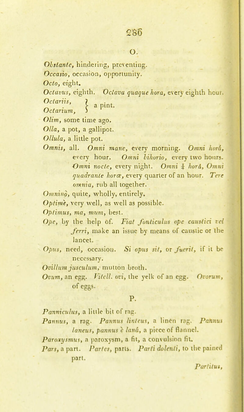 5S6 o. Ohslante, hindeting, preventing. Occasio, occasion, opportunity. Octo, eight. Octavus, eighth. Vciava quaque hora, every eighth hour. Oclariis, ? . ^ . ' >• a pint. Octarium, i Olim, some time ago. Olla, a pot, a gallipot. Ollula, a little pot. Omnis, all. Omni mane, every morning. Omni lior6, every hour. Omni lihurio, every two hours. Omni node, every night. Omni i hora, Omni quadranle hora, every quarter of an hour. To e omnia, rub all together. Omnind, quite, wholly, entirely. Optirne, very well, as well as possible. Optimus, ma, mum, best. Ope, by the help of. Fiat fonliculus ope causiici rcl J'erri, make an issue by means of caustic or the lancet. Opns, need, occasion. Si opus sit, or fueril, if it be necessary. Ovillum jusculum, mutton broth. Ovum, an egg. J'llcll. ovi, the yelk of an egg. Oi orum, of eggs. Panniculus, a little bit of rag. Pannus, a rag. Patinus lin/cus, a linen rng. Pannus lancus, pannus c lana, a piece of flannel. Paroxijsmus, a paroxysm, a fit, a convulsion fit. Pars, a part. Paries, parts. Parti dolcnii, to the pained part. Parlilus,