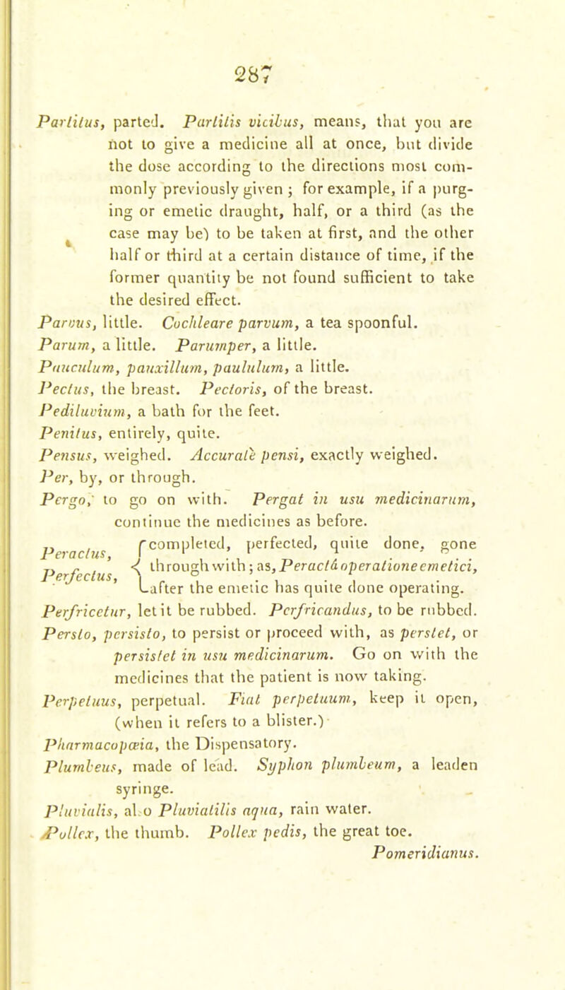 Parlilus, parted. Parliiis vicihus, means, that you are not to give a medicine all at once, but divide the dose according to the directions most com- monly previously given ; for example, if a purg- ing or emetic draught, half, or a third (as the ^ case may be) to be taken at first, and the other half or third at a certain distance of time, if the former quantity be not found sufficient to take the desired effect. Pannis, little. Cochleare parvum, a tea spoonful. Parum, a little. Parumper, a little. Puitculum, panxillum, paululum, a little. Pectus, the breast. Pectoris, of the breast. Pediluvium, a bath for the feet. Penilus, entirely, quite. Pensus, weighed. Accurate pensi, exactly weighed. Per, by, or through. Pergo,' to go on with. Pergat in usit ?iiedicirtarum, continue the medicines as before. Peraclus [completed, perfected, quite done, gone Perfeclus \ through with; as,Perac/(lopera/ione£'me/ia, Lafter the emetic has quite done operating. Perfricetur, let it be rubbed. Pcr/ricandus, to be rubbed. Persto, pcrsislo, to persist or proceed with, as perslet, or persislet in usit medicinarum. Go on with the medicines that the patient is now taking. Perpetuus, perpetual. Fiat perpetuum, keep it open, (when it refers to a blister.) Plinrmacopceia, the Dispensatory. Pluml-eus, made of lead. Syphon pltimleum, a leaden syringe. P'uvialis, al.o PluvialiUs aqua, rain water. /Pullex, the thumb. Pollex pedis, the great toe. Pomeridianus.