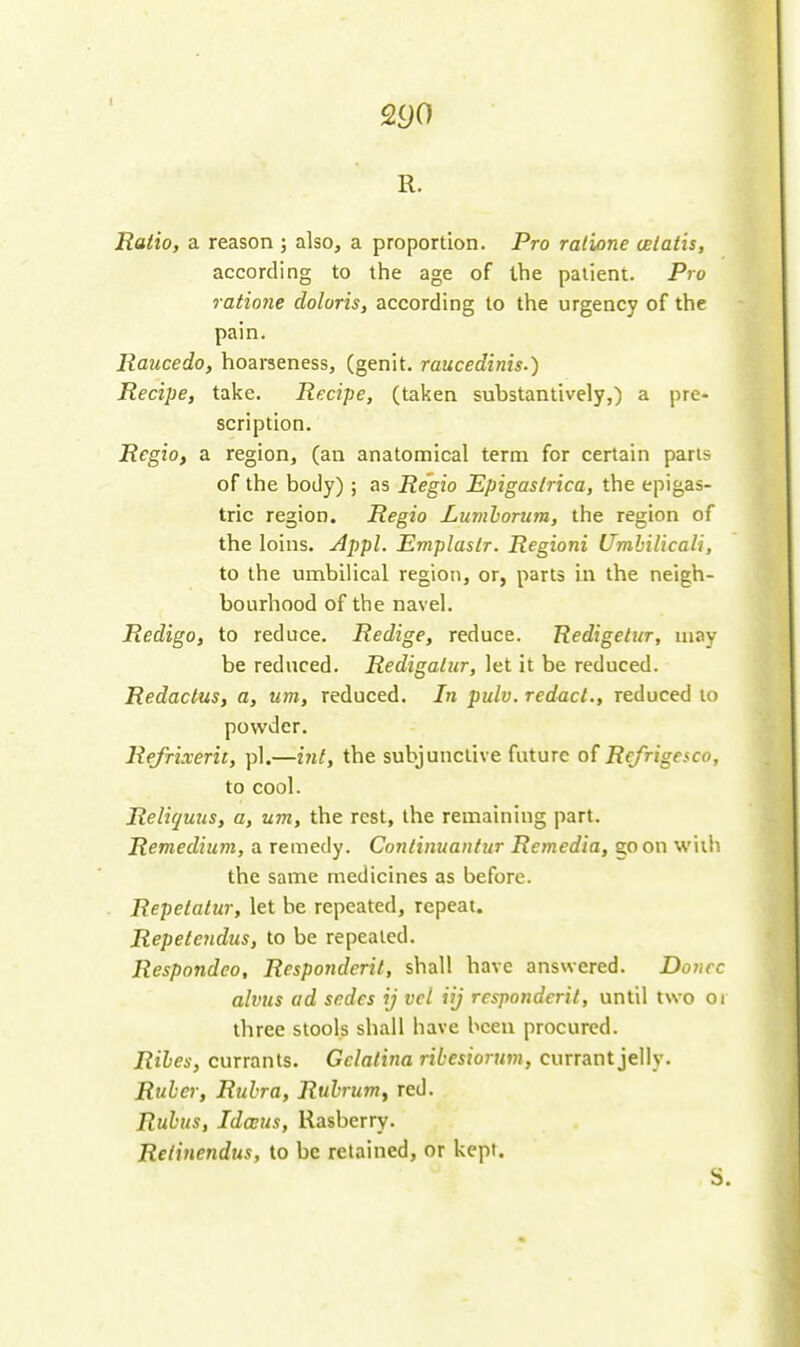 Q90 R. Ratio, a reason ; also, a proportion. Pro ralione celatis, according to the age of the patient. Pro ratione doloris, according to the urgency of the pain. Raucedo, hoarseness, (genit, raucedinis.) Recipe, take. Recipe, (taken substantively,) a pre- scription. Rcgio, a region, (an anatomical term for certain parts of the body) ; as Re'gio Epigaslrica, the epigas- tric region. Regio Lumhorum, the region of the loins. Appl. Emplaslr. Regioni Umhilicali, to the umbiUcal region, or, parts in the neigh- bourhood of the navel. Redigo, to reduce. Redige, reduce. 'Redigelur, may be reduced. Redigalur, let it be reduced. Redactus, a, um, reduced. In pulv. redact., reduced to powder. Refrixerit, pi.—int, the subjunctive future of Refrigesco, to cool. Reliquus, a, um, the rest, the remaining part. Remedium, a remedy. Continuantur Remedia, goon with the same medicines as before. Repetatur, let be repeated, repeat. Repetendus, to be repealed. Respondeo, Responderit, shall have answered. Donee alvus ad sedes ij vel iij responderit, until two oi three stools shall have been procured. Riles, currants. Gclalina ribesiorum, currant jelly. Ruber, Rubra, Rubrum^ red. Rubiis, IdcEus, Rasberry. Retinendus, to be retained, or kept. S.