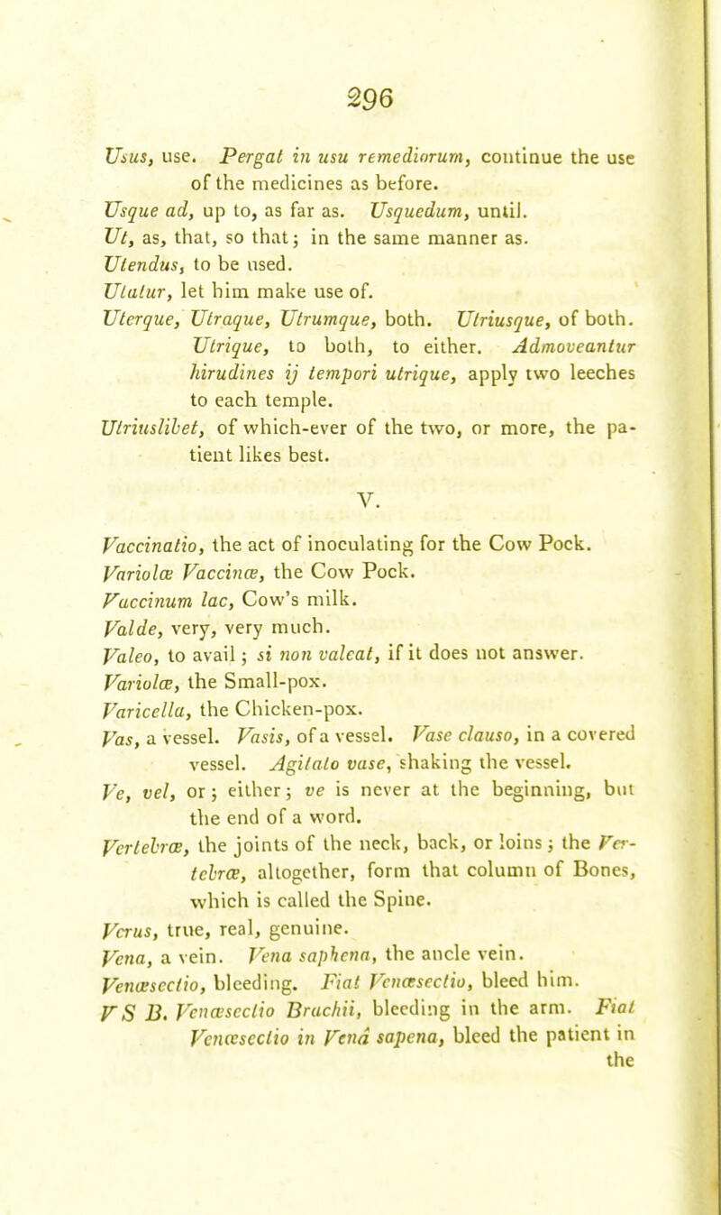 Uius, use. Pergat in usu remediorum, continue the use of the medicines as before. Usque ad, up to, as far as. Usquedum, until. Ul, as, that, so that; in the same manner as. JJtendus, to be used. TjLalur, let him make use of. Uterque, Ulraque, Utrumque, both. Ulriusque, of both. Utrique, to both, to either. Admoveanlur hirudines ij iempori utrique, apply two leeches to each temple. UtriusUhet, of which-ever of the tAvo, or more, the pa- tient likes best. V. Vaccinatio, the act of inoculating for the Cow Pock. Variolce Vaccince, the Cow Pock. Fuccinum lac. Cow's milk. Valde, very, very much. Valeo, to avail; si non valval, if it does not answer. Variolce, the Small-pox. Varicella, the Chicken-pox. Vas, a vessel. Vasis, of a vessel. Vase clauso, in a covered vessel. Agilalo vase, shaking the vessel. Ve, vel, or 5 either 5 ve is never at the beginning, but the end of a word. VerlehrcB, the joints of the neck, back, or loins ; the Fer- tebrCB, altogether, form that column of Bones, which is called the Spine. Vcrus, true, real, genuine. Vena, a vein. Vena saphenn, the ancle vein. Venceseciio, bleeding. Fiat Vcnceseclio, bleed him. FS B, Vcnceseclio Bruchii, bleeding in the arm. Fiat Vcnceseclio in Fend sapena, bleed the patient in the