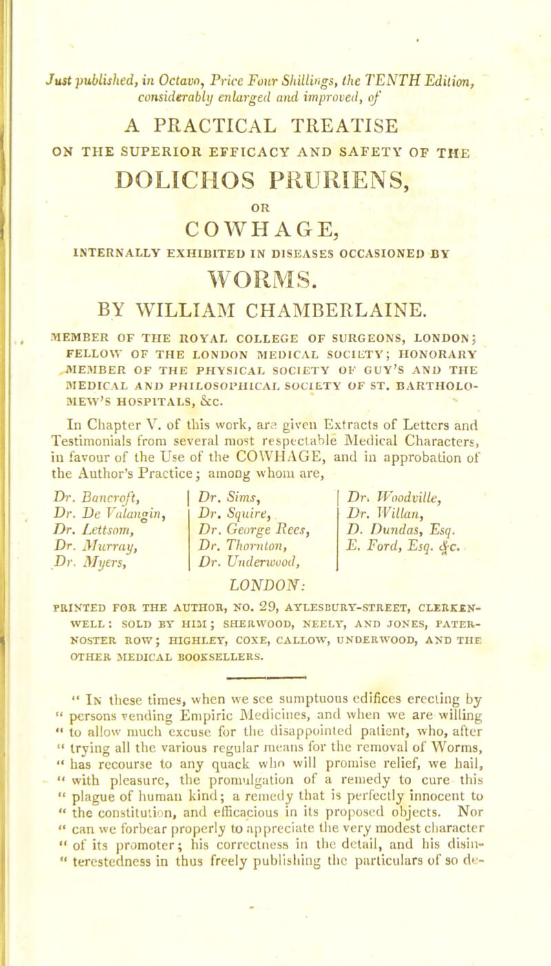 considerably enlarged and improved, of A PRACTICAL TREATISE ON THE SUPERIOR EFFICACY AND SAFETY OF THE DOLICHOS PRURIENS, OR COWHAGE, INTERNALLY EXHIBITED IN DISEASES OCCASIONED BV WORMS. BY WILLIAM CHAMBERLAINE. MEMBER OF THE ROYAL COLLEGE OF SURGEONS, LONDON; FELLOW OF THE LONDON MEDICAL SOCIETY; HONORARY .niE3IBER OF THE PHYSICAL SOCIETY OF GUY'S AND THE MEDICAL AND PHILOSOPHICAL SOCIETY OF ST. BARTHOLO- MEW'S HOSPITALS, &C. In Chapter V. of this work, ara given Extracts of Letters and Testimonials from several rao5t respectable Medical Characters, in favour of the Use of the COWHAGE, and in approbation of the Author's Practice; among whom are, Dr. Bancroft, Dr. De Valangin, Dr. Lettsom, Dr. Murray, Dr. Myers, Dr. Sims, Dr. Squire, Dr. George Rees, Dr. Thornton, Dr. Undenoood, LONDON: Dr. JVoodville, Dr. Willan, D. Dundas, Esq. E. Ford, Esq. dj-c. PRIKTED FOR THE AUTHOU, NO. 29, AYLESBURT-STREET, CLERKEN- well: sold bt him; sherwood, neelt, and jones, pater- noster ROV/; HIGHLET, COXE, CALLOW, UNDERWOOD, AND THE OTHER MEDICAL BOOKSELLERS.  In tliese times, when we see sumptuous edifices erecting by  persons vending Empiric Medicines, and when we are willing  to allow much excuse for the disappointed patient, who, after  trying all the various regular means for the removal of Worms,  has recourse to any quack wlm will promise relief, we hail,  with pleasure, tlie promulgation of a remedy to cure tliis  plague of liuraaii kind; a remedy that is perfectly innocent to  the constitution, and efficacious in its proposed objects. Nor  can we forbear properly to appreciate the very modest character of its promoter; his correctness in the detail, and his disin-  tercstedness in thus freely publishing tlic particulars of so de-