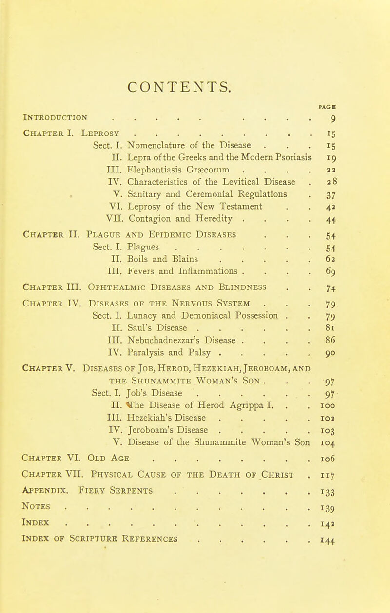 CONTENTS. PACK Introduction .... 9 Chapter I. Leprosy 15 Sect. I. Nomenclature of tlie Disease . . .15 II. Lepra of the Greeks and the Modern Psoriasis 19 III. Elephantiasis Graecorum . . . . aa IV. Characteristics of the Levitical Disease . a 8 . V. Sanitary and Ceremonial Regulations . 37 VI. Leprosy of the New Testament . . 4a VII. Contagion and Heredity .... 44 Chapter II. Plague and Epidemic Diseases ... 54 Sect. I. Plagiies 54 II. Boils and Blains ..... 6a III. Fevers and Inflammations .... 69 Chapter III. Ophthalmic Diseases and Blindness . . 74 Chapter IV. Diseases of the Nervous System . . -79 Sect. I. Lunacy and Demoniacal Possession . . 79 II. Saul's Disease 81 III. Nebuchadnezzar's Disease .... 86 IV. Paralysis and Palsy ..... 90 Chapter V. Diseases of Job, Herod, Hezekiah, Jeroboam, and the Shunammite Woman's Son . . - 97 Sect. I. Job's Disease 97 II. Vhe Disease of Herod Agrippa I. . .100 III. Hezekiah's Disease ..... loa IV. Jeroboam's Disease . . . . .103 V. Disease of the Shunammite Woman's Son 104 Chapter VI. Old Age 106 Chapter VII. Physical Cause of the Death of Christ . 117 Appendix. Fiery Serpents 133 Notes 139 Index 143 Index of Scripture References 144