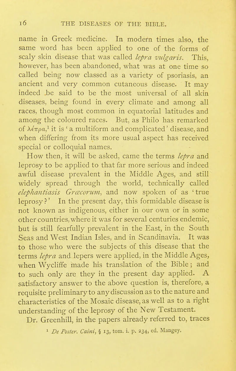 name in Greek medicine. In modern times also, the same word has been applied to one of the forms of scaly skin disease that was called lepra vulgaris. This, however, has been abandoned, what was at one time so called being now classed as a variety of psoriasis, an ancient and very common cutaneous disease. It may indeed .be said to be the most universal of all skin diseases, being found in every climate and among all races, though most common in equatorial latitudes and among the coloured races. But, as Philo has remarked of AfTTpa,^ it is ' a multiform and complicated' disease, and when differing from its more usual aspect has received special or colloquial names. How then, it will be asked, came the terms lepra and leprosy to be applied to that far more serious and indeed awful disease prevalent in the Middle Ages, and still widely spread through the world, technically called elephantiasis GrcEcorum^ and now spoken of as ' true leprosy ?' In the present day, this formidable disease is not known as indigenous, either in our own or in some other countries, where it was for several centuries endemic, but is still fearfully prevalent in the East, in the South Seas and West Indian Isles, and in Scandinavia. It was to those who were the subjects of this disease that the terms lepra and lepers were applied, in the Middle Ages, when Wyclifife made his translation of the Bible; and to such only are they in the present day appHed. A satisfactory answer to the above question is, therefore, a requisite preliminary to any discussion as to the nature and characteristics of the Mosaic disease, as well as to a right understanding of the leprosy of the New Testament. Dr. Greenhill, in the papers already referred to, traces 1 De Poster. Caini, § 13, torn. i. p. 234, ed. Mangey.