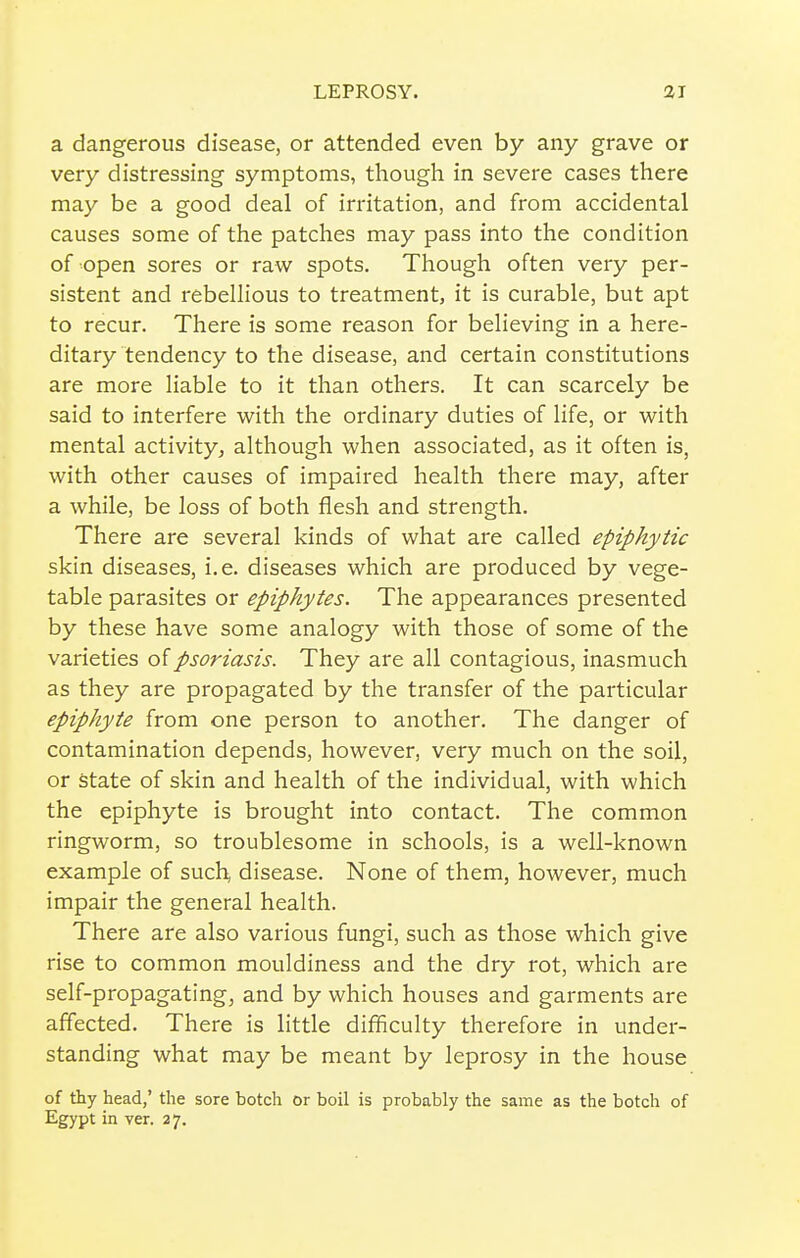 a dangerous disease, or attended even by any grave or very distressing symptoms, though in severe cases there may be a good deal of irritation, and from accidental causes some of the patches may pass into the condition of open sores or raw spots. Though often very per- sistent and i-ebellious to treatment, it is curable, but apt to recur. There is some reason for behaving in a here- ditary tendency to the disease, and certain constitutions are more liable to it than others. It can scarcely be said to interfere with the ordinary duties of life, or with mental activity, although when associated, as it often is, with other causes of impaired health there may, after a while, be loss of both flesh and strength. There are several kinds of what are called epiphytic skin diseases, i.e. diseases which are produced by vege- table parasites or epiphytes. The appearances presented by these have some analogy with those of some of the varieties oipsoriasis. They are all contagious, inasmuch as they are propagated by the transfer of the particular epiphyte from one person to another. The danger of contamination depends, however, very much on the soil, or state of skin and health of the individual, with which the epiphyte is brought into contact. The common ringworm, so troublesome in schools, is a well-known example of such, disease. None of them, however, much impair the general health. There are also various fungi, such as those which give rise to common mouldiness and the dry rot, which are self-propagating, and by which houses and garments are affected. There is little difficulty therefore in under- standing what may be meant by leprosy in the house of thy head,' the sore botch or boil is probably the same as the botch of Egypt in ver. 27.