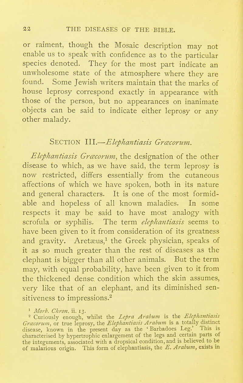 or raiment, though the Mosaic description may not enable us to speak with confidence as to the particular species denoted. They for the most part indicate an unwholesome state of the atmosphere where they are found. Some Jewish writers maintain that the marks of house leprosy correspond exactly in appearance with those of the person, but no appearances on inanimate objects can be said to indicate either leprosy or any other malady. Section III.—Elephantiasis Grcecorum. Elephantiasis Grceconini, the designation of the other disease to which, as we have said, the term leprosy is now restricted, differs essentially from the cutaneous affections of which we have spoken, both in its nature and general characters. It is one of the most formid- able and hopeless of all known maladies. In some respects it may be said to have most analogy with scrofula or syphilis. The term elephantiasis seems to have been given to it from consideration of its greatness and gravity. Aretaeus,^ the Greek physician, speaks of it as so much greater than the rest of diseases as the elephant is bigger than all other animals. But the term may, with equal probability, have been given to it from the thickened dense condition which the skin assumes, very like that of an elephant, and its diminished sen- sitiveness to impressions.^ ^ Morb. Chron. ii. 13. 2 Curiously enough, whilst the Lepra Arabum is the Elephantiasis Grcecorum, or true leprosy, the Elephantiasis Arabum is a totally distinct disease, known in the present day as the ' Barbadoes Leg.' This is characterised by hypertrophic enlargement of the legs and certain parts of the integuments, associated with a dropsical condition, and is believed to be of malarious origin. This form of elephantiasis, the E. Arabian, exists in