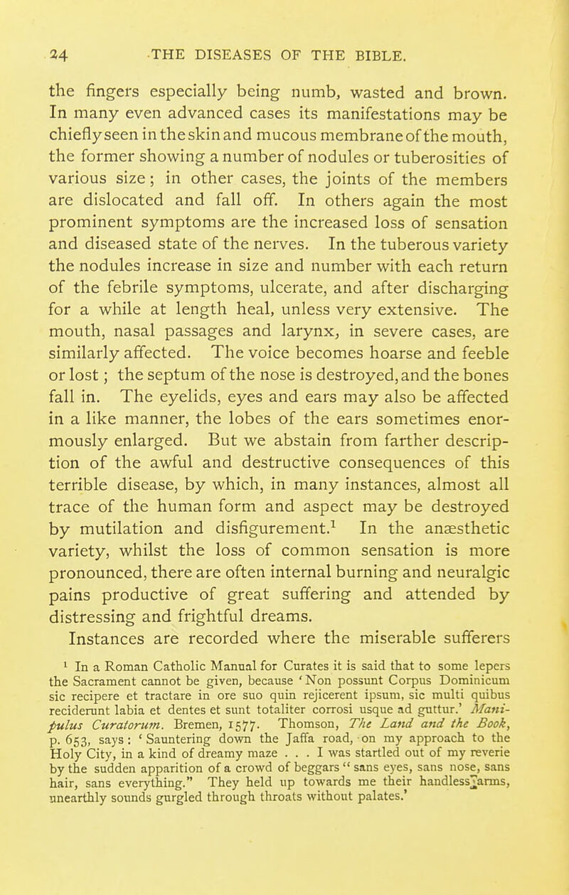 the fingers especially being numb, wasted and brown. In many even advanced cases its manifestations may be chiefly seen in the skin and mucous membrane of the mouth, the former showing a number of nodules or tuberosities of various size; in other cases, the joints of the members are dislocated and fall off. In others again the most prominent symptoms are the increased loss of sensation and diseased state of the neives. In the tuberous variety the nodules increase in size and number with each return of the febrile symptoms, ulcerate, and after discharging for a while at length heal, unless very extensive. The mouth, nasal passages and larynx^ in severe cases, are similarly affected. The voice becomes hoarse and feeble or lost; the septum of the nose is destroyed, and the bones fall in. The eyelids, eyes and ears may also be affected in a like manner, the lobes of the ears sometimes enor- mously enlarged. But we abstain from farther descrip- tion of the awful and destructive consequences of this terrible disease, by which, in many instances, almost all trace of the human form and aspect may be destroyed by mutilation and disfigurement.^ In the anaesthetic variety, whilst the loss of common sensation is more pronounced, there are often internal burning and neuralgic pains productive of great suffering and attended by distressing and frightful dreams. Instances are recorded where the miserable sufferers 1 In a Roman Catholic Manual for Curates it is said that to some lepers the Sacrament cannot be given, because 'Non possunt Corpus Dominicum sic recipere et tractare in ore suo quin rejicerent ipsum, sic multi quibus reciderunt labia et dentes et sunt totaliter corrosi usque ad guttur.' Mani- pulus Curatorum. Bremen, 1577. Thomson, The Land and the Book, p. 653, says: 'Sauntering down the Jaffa road, on my approach to the Holy City, in a kind of dreamy maze ... I was startled out of my reverie by the sudden apparition of a crowd of beggars  sans eyes, sans nose, sans hair, sans everything. They held up towards me their handless^^arms, unearthly sounds gurgled through throats without palates.'