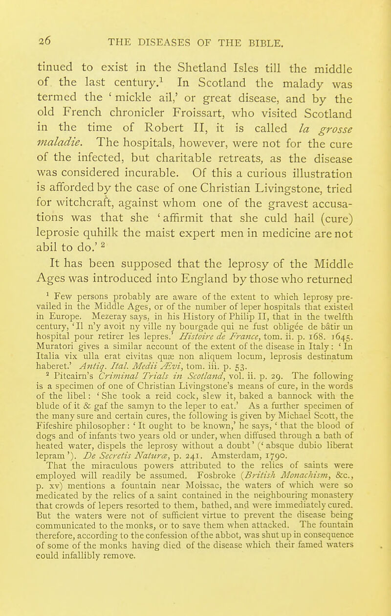 tinned to exist in the Shetland Isles till the middle of the last centuiy.^ In Scotland the malady was termed the ' mickle ail,' or great disease, and by the old French chronicler Froissart, who visited Scotland in the time of Robert II, it is called la grosse maladie. The hospitals, however, were not for the cure of the infected, but charitable retreats, as the disease was considered incurable. Of this a curious illustration is afforded by the case of one Christian Livingstone, tried for witchcraft, against whom one of the gravest accusa- tions was that she ' affirmit that she culd hail (cure) leprosie quhilk the maist expert men in medicine are not abil to do.' ^ It has been supposed that the leprosy of the Middle Ages was introduced into England by those who returned ^ Few persons probably are aware of the extent to which leprosy pre- vailed in the Middle Ages, or of the number of leper hospitals that existed in Europe. Mezeray says, in his History of Philip II, that in the twelfth century, 'II n'y avoit ny ville ny bourgade qui ne fust obligee de batir un hospital pour retirer les lepres.' Histoire de France, torn. ii. p. i6S. 1645. Muratori gives a similar account of the extent of the disease in Italy: ' In Italia vix ulla erat civitas quas non aliquem locum, leprosis destinatum haberet.' Aniiq. Ital. Mcdii /Evi, torn. iii. p. 53. ^ Pitcairn's Crimiiial Trials in Scotland, vol. ii. p. 29. The following is a specimen of one of Christian Livingstone's means of cure, in the words of the libel: ' She took a reid cock, slew it, baked a bannock with the blude of it & gaf the samyn to the leper to eat.' As a further specimen of the many sure and certain cures, the following is given by Michael Scott, the Fifeshire philosopher: ' It ought to be known,' he says, ' that the blood of dogs and of infants two years old or under, when diffused through a bath of heated water, dispels the leprosy without a doubt' ('absque dubio liberat lepram'). De Secretis NaiurcB, p. 241. Amsterdam, 1790. That the miraculous powers attributed to the relics of saints were employed will readily be assumed. Fosbroke {^British Monachism, &c., p. xv) mentions a fountain near Moissac, the waters of which were so medicated by the relics of a saint contained in the neighbouring monastery that crowds of lepers resorted to them, bathed, and were immediately cured. But the waters were not of sufficient virtue to prevent the disease being communicated to the monks, or to save them when attacked. The fountain therefore, according to the confession of the abbot, was shut up in consequence of some of the monks having died of the disease which their famed waters could infallibly remove.