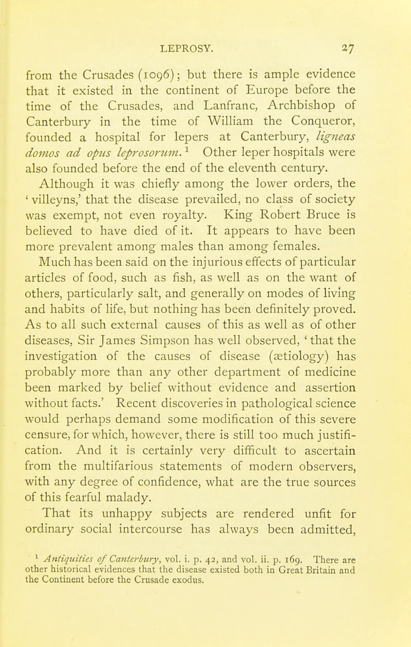 from the Crusades (1096); but there is ample evidence that it existed in the continent of Europe before the time of the Crusades, and Lanfranc, Archbishop of Canterbury in the time of William the Conqueror, founded a hospital for lepers at Canterbury, ligneas dovios ad opus leprosortmi. ^ Other leper hospitals were also founded before the end of the eleventh century. Although it was chiefly among the lower orders, the ' villeyns,' that the disease prevailed, no class of society was exempt, not even royalty. King Robert Bruce is believed to have died of it. It appears to have been more prevalent among males than among females. Much has been said on the injurious effects of particular articles of food, such as fish, as well as on the want of others, particularly salt, and generally on modes of living and habits of life, but nothing has been definitely proved. As to all such external causes of this as well as of other diseases. Sir James Simpson has well observed, ' that the investigation of the causes of disease (aetiology) has probably more than any other department of medicine been marked by belief without evidence and assertion without facts.' Recent discoveries in pathological science would perhaps demand some modification of this severe censure, for which, however, there is still too much justifi- cation. And it is certainly very difficult to ascertain from the multifarious statements of modern observers, with any degree of confidence, what are the true sources of this fearful malady. That its unhappy subjects are rendered unfit for ordinary social intercourse has always been admitted, * Antiquities of Canterbury, vol. i. p. 42, and vol. ii. p. 169. There are other historical evidences that the disease existed both in Great Britain and the Continent before the Crusade exodus.