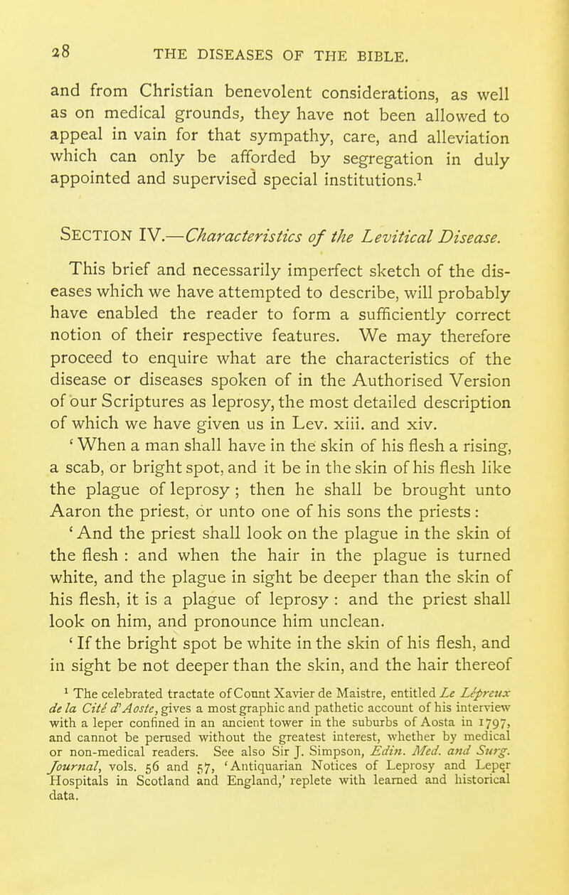 and from Christian benevolent considerations, as well as on medical grounds, they have not been allowed to appeal in vain for that sympathy, care, and alleviation which can only be afforded by segregation in duly appointed and supervised special institutions.^ Section IV.—Characteristics of the Levitical Disease. This brief and necessarily imperfect sketch of the dis- eases which we have attempted to describe, will probably have enabled the reader to form a sufficiently correct notion of their respective features. We may therefore proceed to enquire what are the characteristics of the disease or diseases spoken of in the Authorised Version of bur Scriptures as leprosy, the most detailed description of which we have given us in Lev. xiii. and xiv. ' When a man shall have in the skin of his flesh a rising, a scab, or bright spot, and it be in the skin of his flesh like the plague of leprosy ; then he shall be brought unto Aaron the priest, or unto one of his sons the priests: ' And the priest shall look on the plague in the skin of the flesh : and when the hair in the plague is turned white, and the plague in sight be deeper than the skin of his flesh, it is a plague of leprosy : and the priest shall look on him, and pronounce him unclean. ' If the bright spot be white in the skin of his flesh, and in sight be not deeper than the skin, and the hair thereof ^ The celebrated tractate of Count Xavier de Maistre, entitled Le Lepreux dela Cite d'Aoste,^\ez a most graphic and pathetic account of his interview with a leper confined in an ancient tower in the suburbs of Aosta in 1797, and cannot be perused without the greatest interest, whether by medical or non-medical readers. See also Sir J. Simpson, Edt7i. Med. and Su7-g. Journal, vols. 56 and 57, 'Antiquarian Notices of Leprosy and Leper Hospitals in Scotland and England,' replete with learned and historical data.