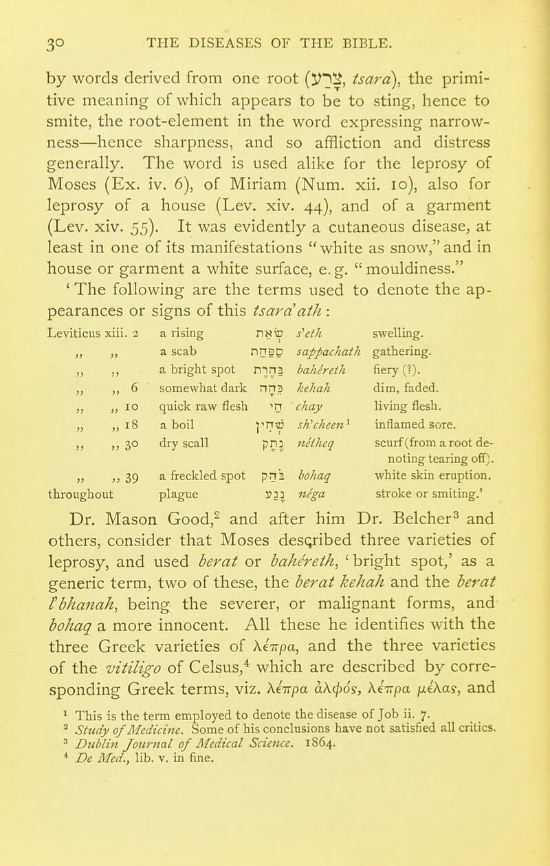 by words derived from one root {Vy^, tsara), the primi- tive meaning of which appears to be to sting, lience to smite, the root-element in the word expressing narrow- ness—hence sharpness, and so afifliction and distress generally. The word is used alike for the leprosy of Moses (Ex. iv. 6), of Miriam (Num. xii. lo), also for leprosy of a house (Lev. xiv. 44), and of a garment (Lev. xiv. 55)- It was evidently a cutaneous disease, at least in one of its manifestations white as snow, and in house or garment a white surface, e. g.  mouldiness. ' The following are the terms used to denote the ap- pearances or signs of this tsarciath : Leviticus xiii. 2 a rising nssilJ s^ei/i swelling. „ „ a scab nnsp » >) ^ bright spot rrirrn somewhat dark nns quick raw flesh m a boil y^V dry scall pn: sappachath gathering. bahereth fiery (?). » 6 „ 18 » 30 kehah chay sKcheen' netheq dim, faded, living flesh, inflamed sore, scurf (from a root de- noting tearing off), white skin eruption, stroke or smiting.' „ ,,39 a freckled spot pnii hohaq throughout plague 3? 3 5 n^ga Dr. Mason Good,^ and after him Dr. Belcher^ and others, consider that Moses described three varieties of leprosy, and used berat or bahereih, ' bright spot,' as a generic term, two of these, the berat kehah and the berat Fbhanah, being the severer, or malignant forms, and bohag a more innocent. All these he identifies with the three Greek varieties of ki-npa, and the three varieties of the vitiligo of Celsus,* which are described by corre- sponding Greek terms, viz. XeVpa aX(j)6s, Xi-npa /leXas, and 1 This is the term employed to denote the disease of Job ii. 7. ^ Sit(dy of Medicine. Some of his conclusions have not satisfied all critics. ^ Dublin Journal of Medical Science. 1S64.