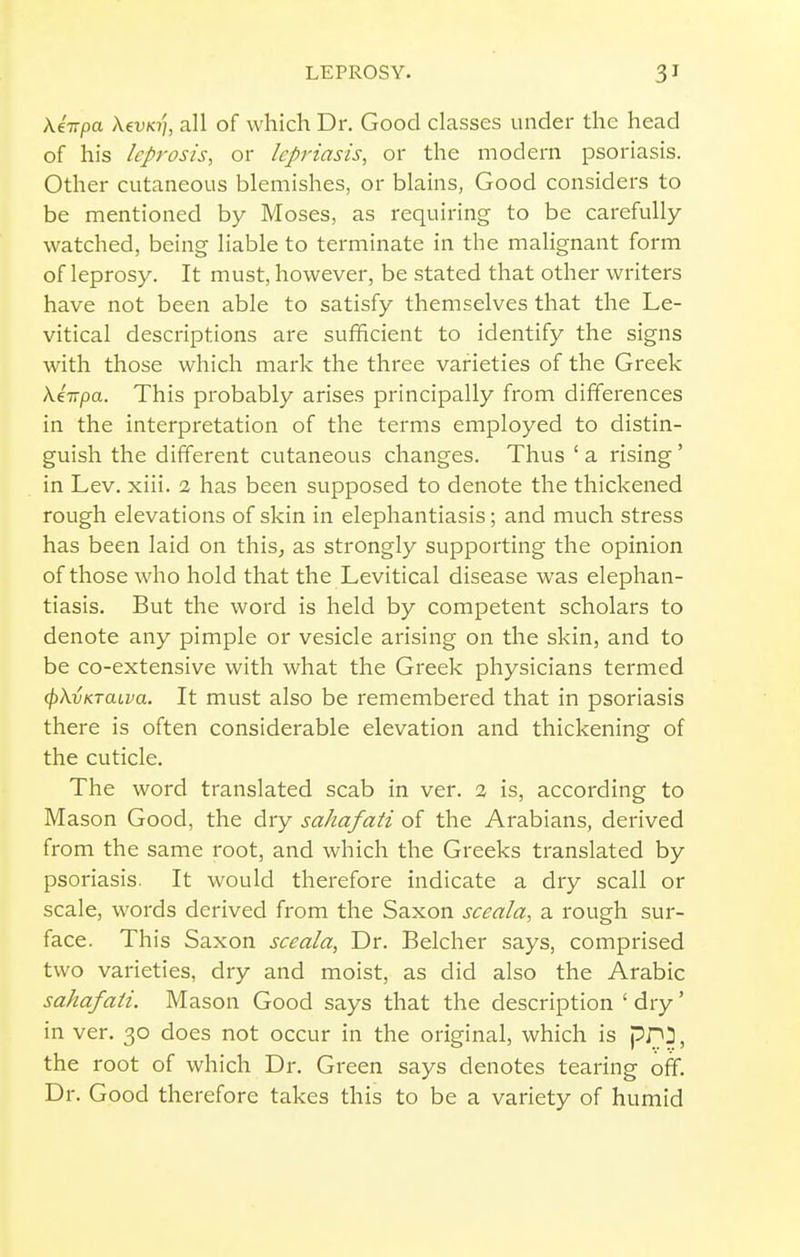 Xiirpa AevK7/, all of which Dr. Good classes under the head of his Icprosis, or Icpriasis, or the modern psoriasis. Other cutaneous blemishes, or blains, Good considers to be mentioned by Moses, as requiring to be carefully watched, being liable to terminate in the malignant form of leprosy. It must, however, be stated that other writers have not been able to satisfy themselves that the Le- vitical descriptions are sufficient to identify the signs with those which mark the three varieties of the Greek \iitpa. This probably arises principally from differences in the interpretation of the terms employed to distin- guish the different cutaneous changes. Thus ' a rising ' in Lev. xiii. 2 has been supposed to denote the thickened rough elevations of skin in elephantiasis; and much stress has been laid on this^ as strongly supporting the opinion of those who hold that the Levitical disease was elephan- tiasis. But the word is held by competent scholars to denote any pimple or vesicle arising on the skin, and to be co-extensive with what the Greek physicians termed (^XvKTaLva. It must also be remembered that in psoriasis there is often considerable elevation and thickening of the cuticle. The word translated scab in ver. 2 is, according to Mason Good, the dry sahafati of the Arabians, derived from the same root, and which the Greeks translated by psoriasis. It would therefore indicate a dry scall or scale, words derived from the Saxon sceala, a rough sur- face. This Saxon sceala, Dr. Belcher says, comprised two varieties, dry and moist, as did also the Arabic sahafati. Mason Good says that the description ' dry' in ver. 30 does not occur in the original, which is pPJ, the root of which Dr. Green says denotes tearing off. Dr. Good therefore takes this to be a variety of humid