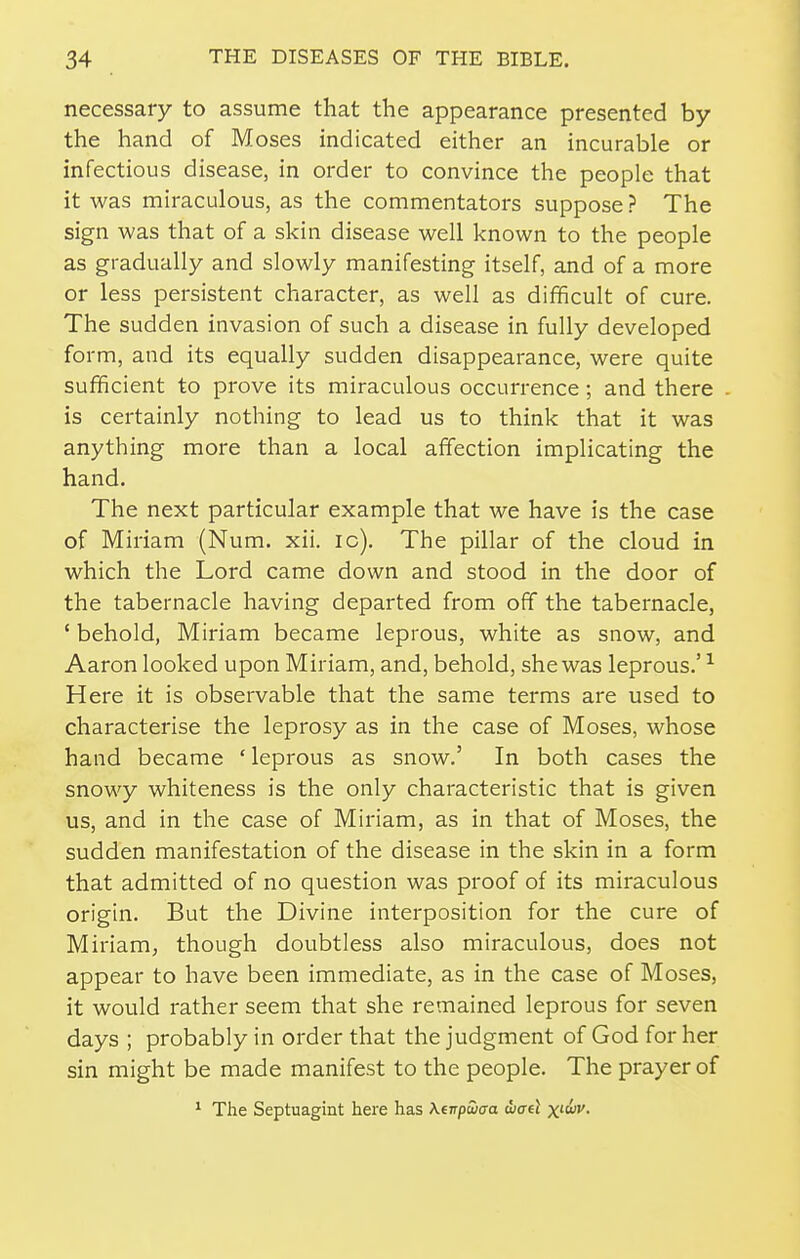 necessary to assume that the appearance presented by the hand of M OSes indicated either an incurable or infectious disease, in order to convince the people that it was miraculous, as the commentators suppose ? The sign was that of a skin disease well known to the people as gradually and slowly manifesting itself, and of a more or less persistent character, as well as difficult of cure. The sudden invasion of such a disease in fully developed form, and its equally sudden disappearance, were quite sufficient to prove its miraculous occurrence; and there is certainly nothing to lead us to think that it was anything more than a local affection implicating the hand. The next particular example that we have is the case of Miriam (Num. xii. ic). The pillar of the cloud in which the Lord came down and stood in the door of the tabernacle having departed from off the tabernacle, ' behold, Miriam became leprous, white as snow, and Aaron looked upon Miriam, and, behold, she was leprous.' ^ Here it is observable that the same terms are used to characterise the leprosy as in the case of Moses, whose hand became ' leprous as snow.' In both cases the snowy whiteness is the only characteristic that is given us, and in the case of Miriam, as in that of Moses, the sudden manifestation of the disease in the skin in a form that admitted of no question was proof of its miraculous origin. But the Divine interposition for the cure of Miriam, though doubtless also miraculous, does not appear to have been immediate, as in the case of Moses, it would rather seem that she remained leprous for seven days ; probably in order that the judgment of God for her sin might be made manifest to the people. The prayer of ^ The Septuagint here has Kdrpuxra djael x'c«'»'.