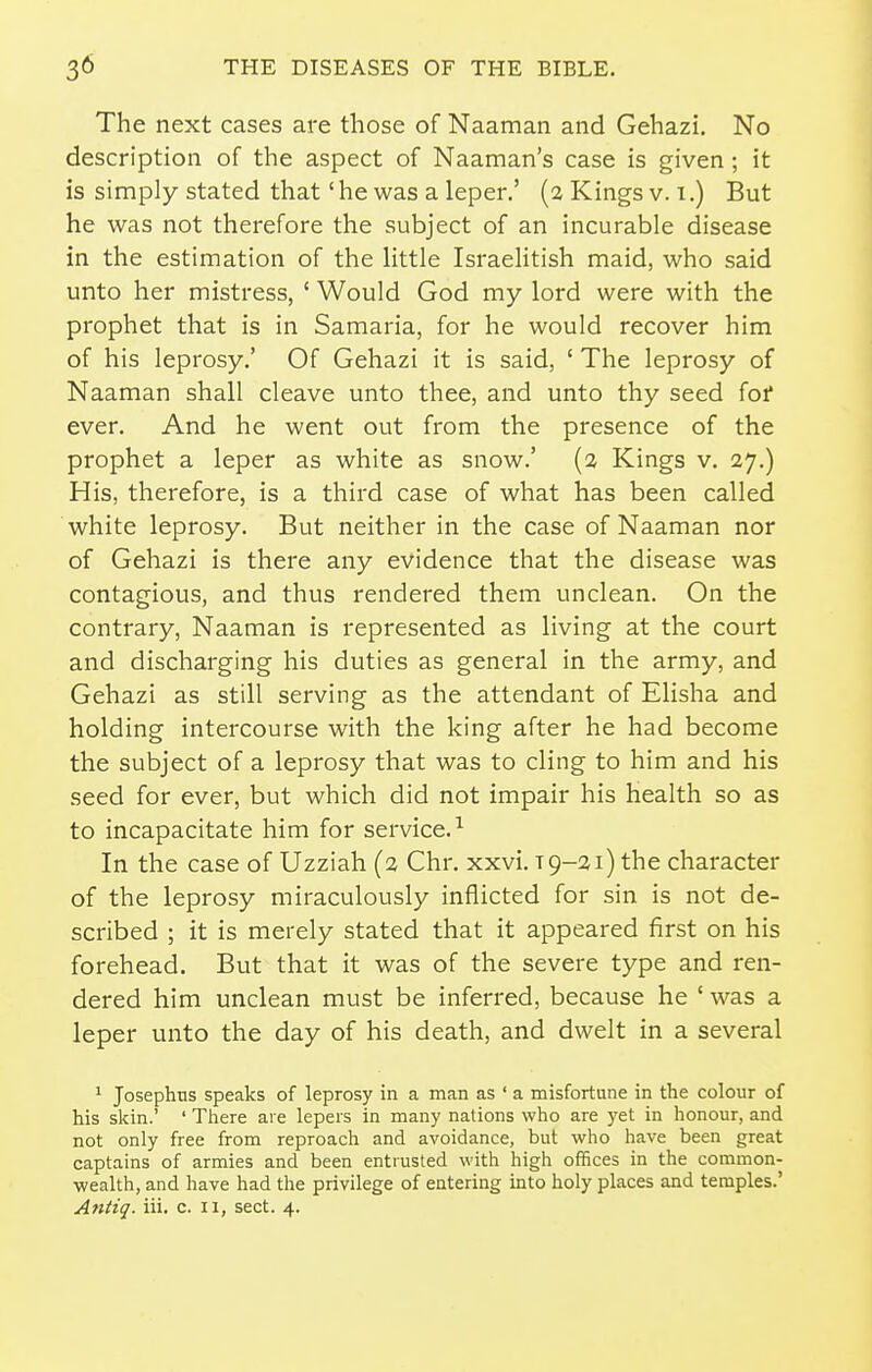 The next cases are those of Naaman and Gehazi. No description of the aspect of Naaman's case is given ; it is simply stated that' he was a leper.' (2 Kings v. 1.) But he was not therefore the subject of an incurable disease in the estimation of the little Israelitish maid, who said unto her mistress, ' Would God my lord were with the prophet that is in Samaria, for he would recover him of his leprosy.' Of Gehazi it is said, ' The leprosy of Naaman shall cleave unto thee, and unto thy seed for ever. And he went out from the presence of the prophet a leper as white as snow.' (2 Kings v. 27.) His, therefore, is a third case of what has been called white leprosy. But neither in the case of Naaman nor of Gehazi is there any evidence that the disease was contagious, and thus rendered them unclean. On the contrary, Naaman is represented as living at the court and discharging his duties as general in the army, and Gehazi as still serving as the attendant of Elisha and holding intercourse with the king after he had become the subject of a leprosy that was to cling to him and his seed for ever, but which did not impair his health so as to incapacitate him for service.^ In the case of Uzziah (2 Chr. xxvi. 19-21) the character of the leprosy miraculously inflicted for sin is not de- scribed ; it is merely stated that it appeared first on his forehead. But that it was of the severe type and ren- dered him unclean must be inferred, because he ' was a leper unto the day of his death, and dwelt in a several ^ Josephns speaks of leprosy in a man as ' a misfortune in the colour of his skin.' ' There are lepers in many nations who are yet in honour, and not only free from reproach and avoidance, but who have been great captains of armies and been entrusted with high offices in the common- wealth, and have had the privilege of entering into holy places and temples.' Antiq. iii. c. 11, sect. 4.