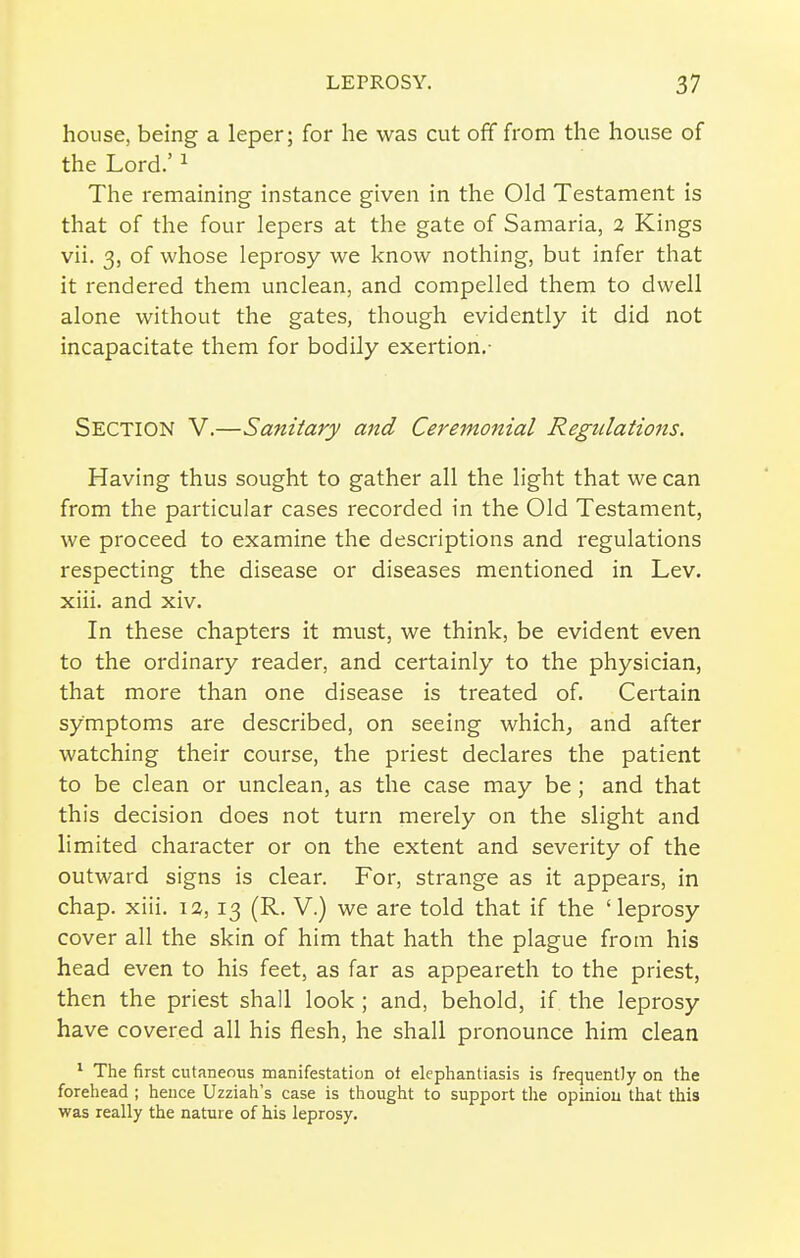 house, being a leper; for he was cut off from the house of the Lord.' ^ The remaining instance given in the Old Testament is that of the four lepers at the gate of Samaria, 2 Kings vii. 3, of whose leprosy we know nothing, but infer that it rendered them unclean, and compelled them to dwell alone without the gates, though evidently it did not incapacitate them for bodily exertion.- Section V.—Sanitary and Ceremonial Regulations. Having thus sought to gather all the light that we can from the particular cases recorded in the Old Testament, we proceed to examine the descriptions and regulations respecting the disease or diseases mentioned in Lev. xiii. and xiv. In these chapters it must, we think, be evident even to the ordinary reader, and certainly to the physician, that more than one disease is treated of. Certain symptoms are described, on seeing which; and after watching their course, the priest declares the patient to be clean or unclean, as the case may be; and that this decision does not turn merely on the slight and limited character or on the extent and severity of the outward signs is clear. For, strange as it appears, in chap. xiii. 12,13 (R. V.) we are told that if the 'leprosy cover all the skin of him that hath the plague from his head even to his feet, as far as appeareth to the priest, then the priest shall look ; and, behold, if the leprosy have covered all his flesh, he shall pronounce him clean * The first cutaneous manifestation ot elephantiasis is frequently on the forehead ; hence Uzziah's case is thought to support tlie opiniou that this was really the nature of his leprosy.