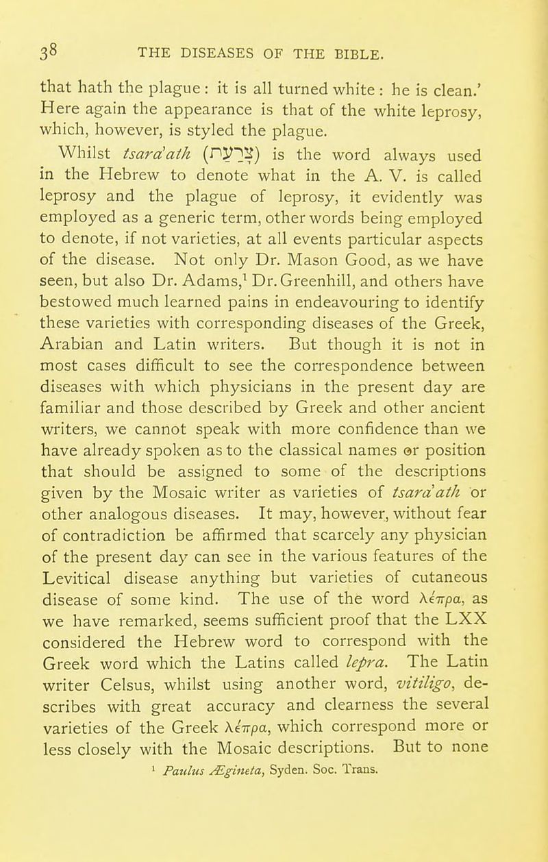that hath the plague : it is all turned white : he is clean.' Here again the appearance is that of the white leprosy, which, however, is styled the plague. Whilst tsara'atk {P'Vm) is the word always used in the Hebrew to denote what in the A. V. is called leprosy and the plague of leprosy, it evidently was employed as a generic term, other words being employed to denote, if not varieties, at all events particular aspects of the disease. Not only Dr. Mason Good, as we have seen, but also Dr. Adams,^ Dr.Greenhill, and others have bestowed much learned pains in endeavouring to identify these varieties with corresponding diseases of the Greek, Arabian and Latin writers. But though it is not in most cases difficult to see the correspondence between diseases with which physicians in the present day are familiar and those described by Greek and other ancient writers, we cannot speak with more confidence than we have already spoken as to the classical names or position that should be assigned to some of the descriptions given by the Mosaic writer as varieties of tsardath or other analogous diseases. It may, however, without fear of contradiction be affirmed that scarcely any physician of the present day can see in the various features of the Levitical disease anything but varieties of cutaneous disease of some kind. The use of the word AeVpa, as we have remarked, seems sufficient proof that the LXX considered the Hebrew word to correspond with the Greek word which the Latins called lepra. The Latin writer Celsus, whilst using another word, vitiligo, de- scribes with great accuracy and clearness the several varieties of the Greek Ae-n-pa, which correspond more or less closely with the Mosaic descriptions. But to none ' Patdus yEgineta, Syden. Soc. Trans.