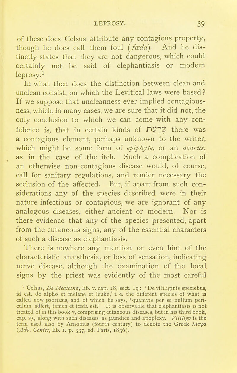 of these does Celsus attribute any contagious property, though he does call them foul [focdd). And he dis- tinctly states that they are not dangerous, which could certainly not be said of elephantiasis or modern leprosy.^ In what then does the distinction between clean and unclean consist, on which the Levitical laws were based ? If we suppose that uncleanness ever implied contagious- ness, which, in many cases, we are sure that it did not, the only conclusion to which we can come with any con- fidence is, that in certain kinds of H^]^ there was a contagious element, perhaps unknown to the writer, which might be some form of epiphyte, or an acarus, as in the case of the itch. Such a complication of an otherwise non-contagious disease would, of course, call for sanitary regulations, and render necessary the seclusion of the affected. But, if apart from such con- siderations any of the species described were in their nature infectious or contagious, we are ignorant of any analogous diseases, either ancient or modern. Nor is there evidence that any of the species presented, apart from the cutaneous signs, any of the essential characters of such a disease as elephantiasis. There is nowhere any mention or even hint of the characteristic anaesthesia, or loss of sensation, indicating nerve disease, although the examination of the local signs by the priest was evidently of the most careful ' Celsus, De Medicina, lib. v. cap. 28, sect. 19: ' De vililiginis speciebus, id est, de alpho et melane et leuke,' i. e. the different species of what is called now psoriasis, and of which he says, ' quamvis per se nullum peri- culum adfert, tamen et foeda est.' It is observable that elephantiasis is not treated of in this bouk v, comprising cutaneous diseases, but in his third book, cap. 25, along with such diseases as jaundice and apoplexy. ViliLigo is the term used also by Arnobius (fourth century) to denote the Greek Ki-npa {Adv. GenUs, lib. i. p. 337, ed. Paris, 1836).