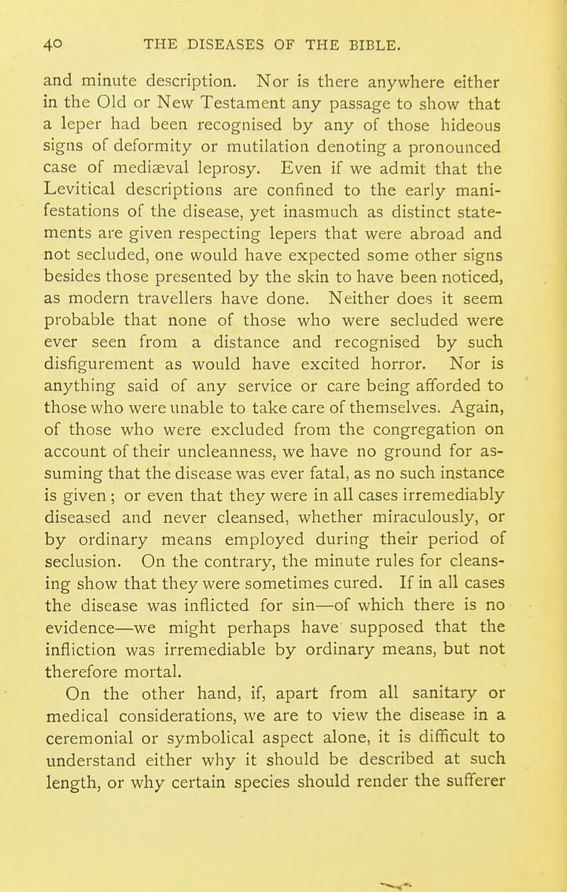 and minute description. Nor is there anywhere either in the Old or New Testament any passage to show that a leper had been recognised by any of those hideous signs of deformity or mutilation denoting a pronounced case of mediaeval leprosy. Even if we admit that the Levitical descriptions are confined to the early mani- festations of the disease, yet inasmuch as distinct state- ments are given respecting lepers that were abroad and not secluded, one would have expected some other signs besides those presented by the skin to have been noticed, as modern travellers have done. Neither does it seem probable that none of those who were secluded were ever seen from a distance and recognised by such disfigurement as would have excited horror. Nor is anything said of any service or care being afforded to those who were unable to take care of themselves. Again, of those who were excluded from the congregation on account of their uncleanness, we have no ground for as- suming that the disease was ever fatal, as no such instance is given; or even that they were in all cases irremediably diseased and never cleansed, whether miraculously, or by ordinary means employed during their period of seclusion. On the contrary, the minute rules for cleans- ing show that they were sometimes cured. If in all cases the disease was inflicted for sin—of which there is no evidence—we might perhaps have supposed that the infliction was irremediable by ordinary means, but not therefore mortal. On the other hand, if, apart from all sanitary or medical considerations, we are to view the disease in a ceremonial or symbolical aspect alone, it is difficult to understand either why it should be described at such length, or why certain species should render the sufferer