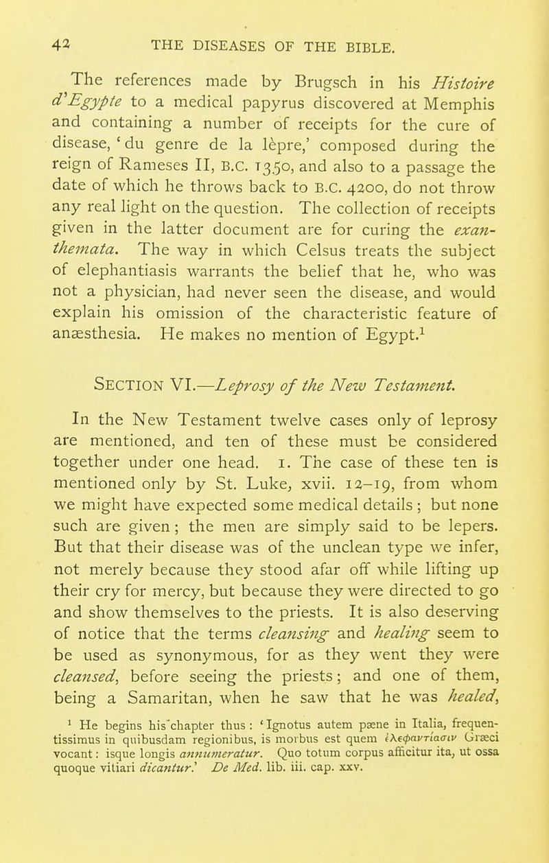 The references made by Brugsch in his Histoire (TEgypte to a medical papyrus discovered at Memphis and containing a number of receipts for the cure of disease, ' du genre de la l^pre,' composed during the reign of Rameses II, B.C. T350, and also to a passage the date of which he throws back to B.C. 4200, do not throw any real light on the question. The collection of receipts given in the latter document are for curing the exa^i- themata. The way in which Celsus treats the subject of elephantiasis warrants the belief that he, who was not a physician, had never seen the disease, and would explain his omission of the characteristic feature of ansesthesia. He makes no mention of Egypt.^ Section VI.—Leprosy of the New Testament. In the New Testament twelve cases only of leprosy are mentioned, and ten of these must be considered together under one head. i. The case of these ten is mentioned only by St. Luke, xvii. 12-19, from whom we might have expected some medical details ; but none such are given; the men are simply said to be lepers. But that their disease was of the unclean type we infer, not merely because they stood afar off while lifting up their cry for mercy, but because they were directed to go and show themselves to the priests. It is also deserving of notice that the terms cleansing and healvig seem to be used as synonymous, for as they went they were cleansed, before seeing the priests; and one of them, being a Samaritan, when he saw that he was healed, ' He begins his'chapter thus : ' Ignotus autem pasne in Italia, frequen- tissiraus in quibusdam regionibus, is morbus est quem l\t<po.vriaaiv Giseci vocant: isque longis annutneratur. Quo totum corpus afficitur ita, ut ossa quoque vitiari dicantur' De Med. lib. iii. cap. xxv.