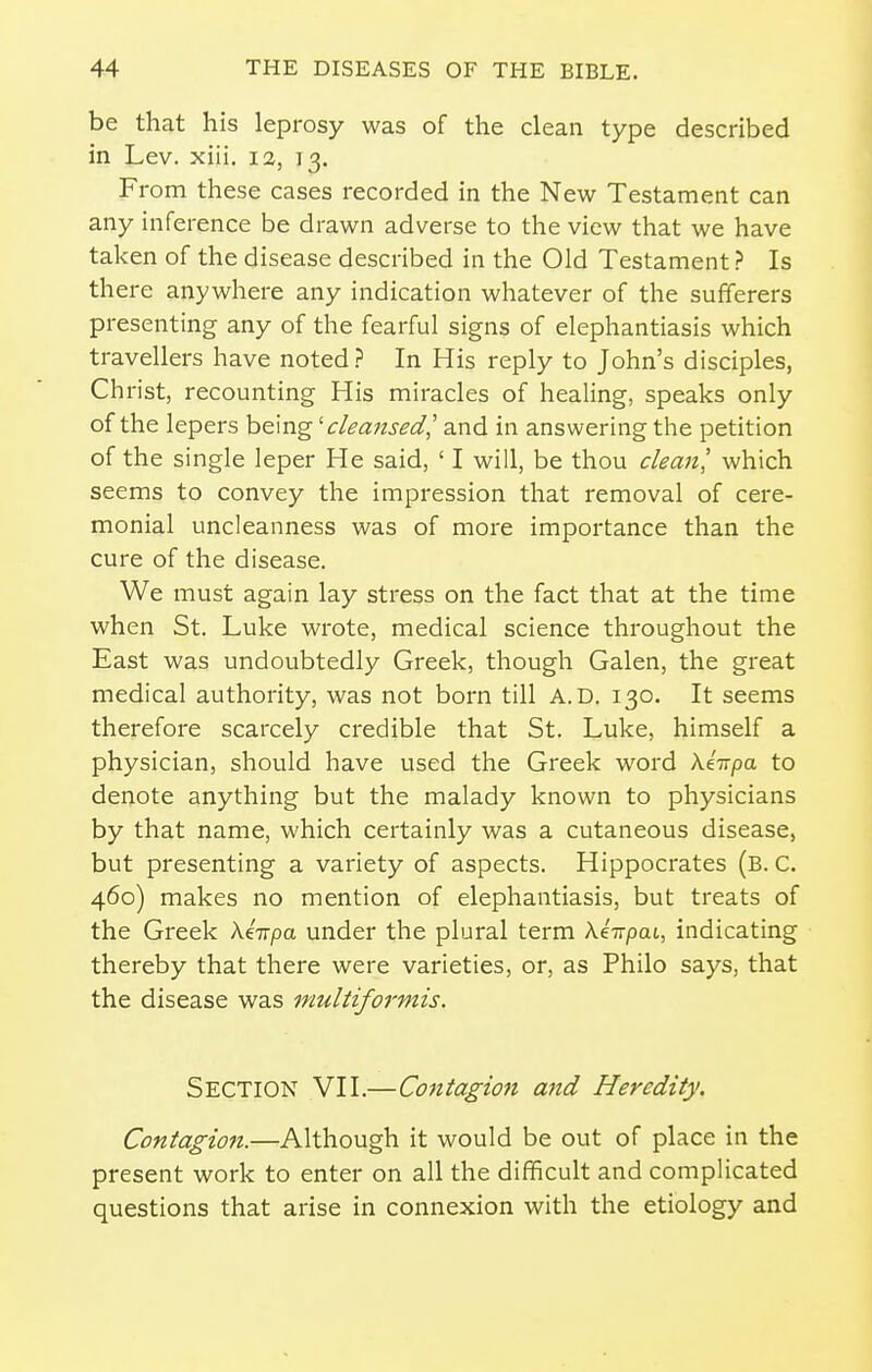 be that his leprosy was of the clean type described in Lev. xiii, 12, 13. From these cases recorded in the New Testament can any inference be drawn adverse to the view that we have taken of the disease described in the Old Testament ? Is there anywhere any indication whatever of the sufferers presenting any of the fearful signs of elephantiasis which travellers have noted? In His reply to John's disciples, Christ, recounting His miracles of healing, speaks only of the lepers being 'cleansed', and in answering the petition of the single leper He said, ' I will, be thou cleanl which seems to convey the impression that removal of cere- monial uncleanness was of more importance than the cure of the disease. We must again lay stress on the fact that at the time when St. Luke wrote, medical science throughout the East was undoubtedly Greek, though Galen, the great medical authority, was not born till A.D. 130. It seems therefore scarcely credible that St. Luke, himself a physician, should have used the Greek word \k-npa. to denote anything but the malady known to physicians by that name, which certainly was a cutaneous disease, but presenting a variety of aspects. Hippocrates (b. C. 460) makes no mention of elephantiasis, but treats of the Greek AeVpa under the plural term Xe-jvpai, indicating thereby that there were varieties, or, as Philo says, that the disease was multiformis. Section VII.—Contagion and Heredity. Contagion.—Although it would be out of place in the present work to enter on all the difficult and complicated questions that arise in connexion with the etiology and