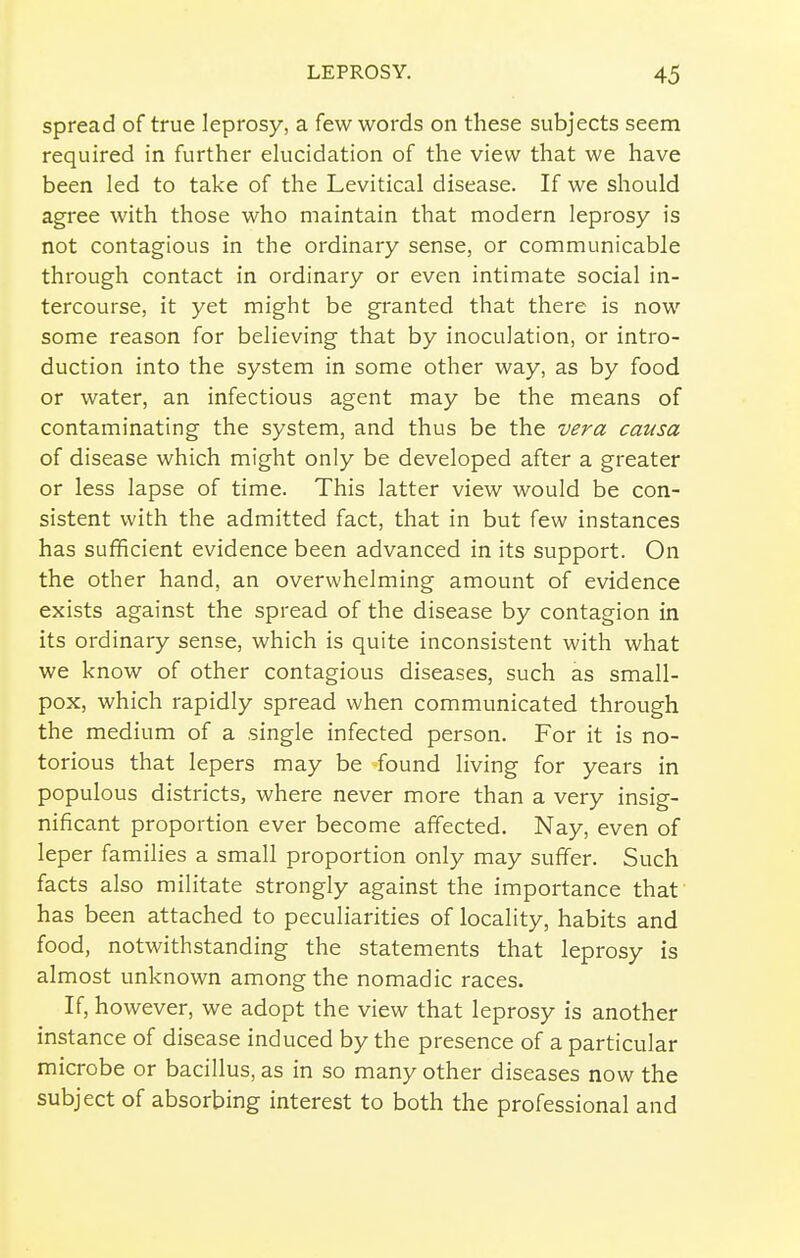 spread of true leprosy, a few words on these subjects seem required in further ekicidation of the view that we have been led to take of the Levitical disease. If we should agree with those who maintain that modern leprosy is not contagious in the ordinary sense, or communicable through contact in ordinary or even intimate social in- tercourse, it yet might be granted that there is now some reason for believing that by inoculation, or intro- duction into the system in some other way, as by food or water, an infectious agent may be the means of contaminating the system, and thus be the vera causa of disease which might only be developed after a greater or less lapse of time. This latter view would be con- sistent with the admitted fact, that in but few instances has sufficient evidence been advanced in its support. On the other hand, an overwhelming amount of evidence exists against the spread of the disease by contagion in its ordinary sense, which is quite inconsistent with what we know of other contagious diseases, such as small- pox, which rapidly spread when communicated through the medium of a single infected person. For it is no- torious that lepers may be found living for years in populous districts, where never more than a very insig- nificant proportion ever become affected. Nay, even of leper families a small proportion only may suffer. Such facts also militate strongly against the importance that has been attached to peculiarities of locality, habits and food, notwithstanding the statements that leprosy is almost unknown among the nomadic races. If, however, we adopt the view that leprosy is another instance of disease induced by the presence of a particular microbe or bacillus, as in so many other diseases now the subject of absorbing interest to both the professional and